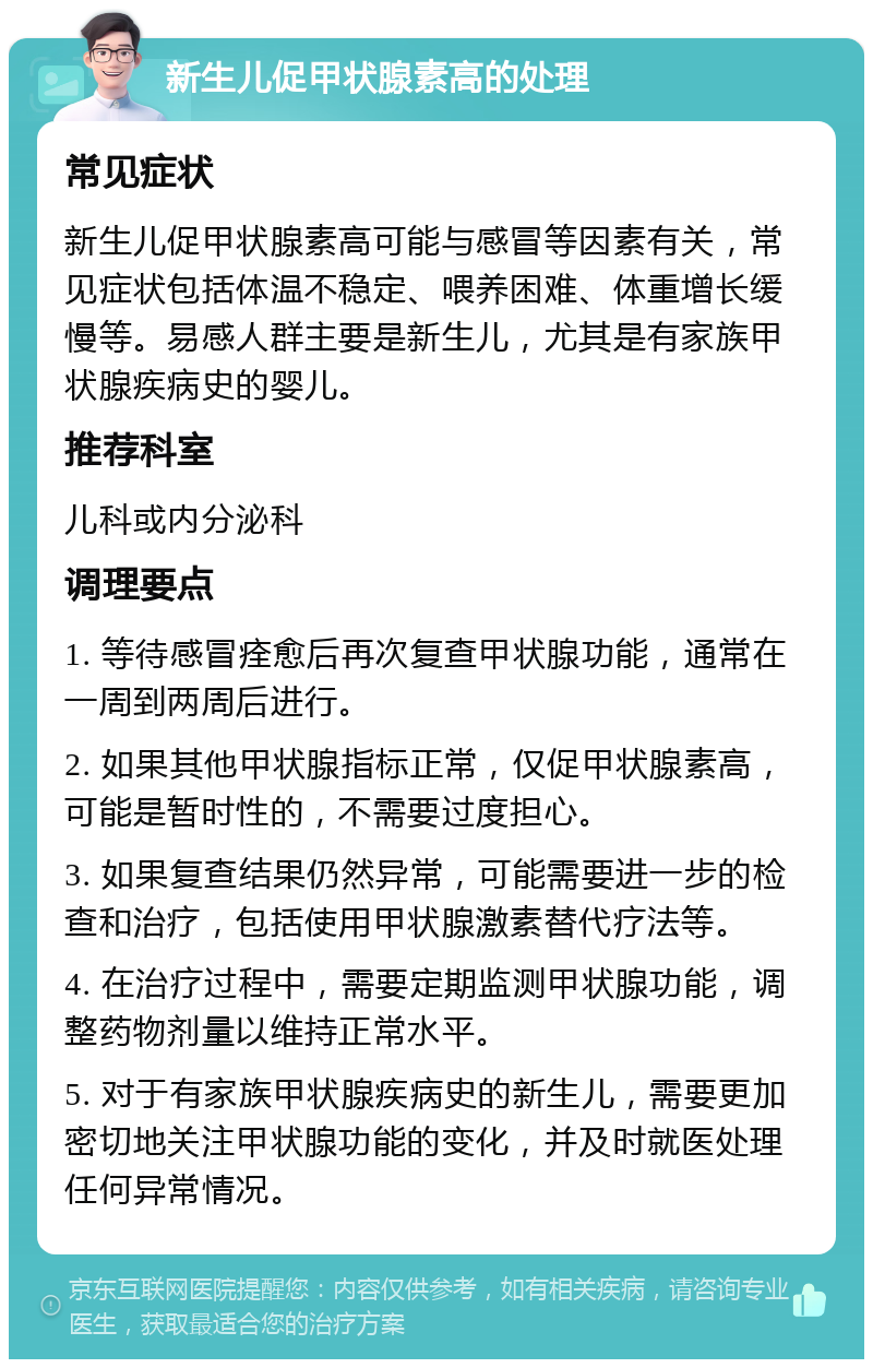 新生儿促甲状腺素高的处理 常见症状 新生儿促甲状腺素高可能与感冒等因素有关，常见症状包括体温不稳定、喂养困难、体重增长缓慢等。易感人群主要是新生儿，尤其是有家族甲状腺疾病史的婴儿。 推荐科室 儿科或内分泌科 调理要点 1. 等待感冒痊愈后再次复查甲状腺功能，通常在一周到两周后进行。 2. 如果其他甲状腺指标正常，仅促甲状腺素高，可能是暂时性的，不需要过度担心。 3. 如果复查结果仍然异常，可能需要进一步的检查和治疗，包括使用甲状腺激素替代疗法等。 4. 在治疗过程中，需要定期监测甲状腺功能，调整药物剂量以维持正常水平。 5. 对于有家族甲状腺疾病史的新生儿，需要更加密切地关注甲状腺功能的变化，并及时就医处理任何异常情况。