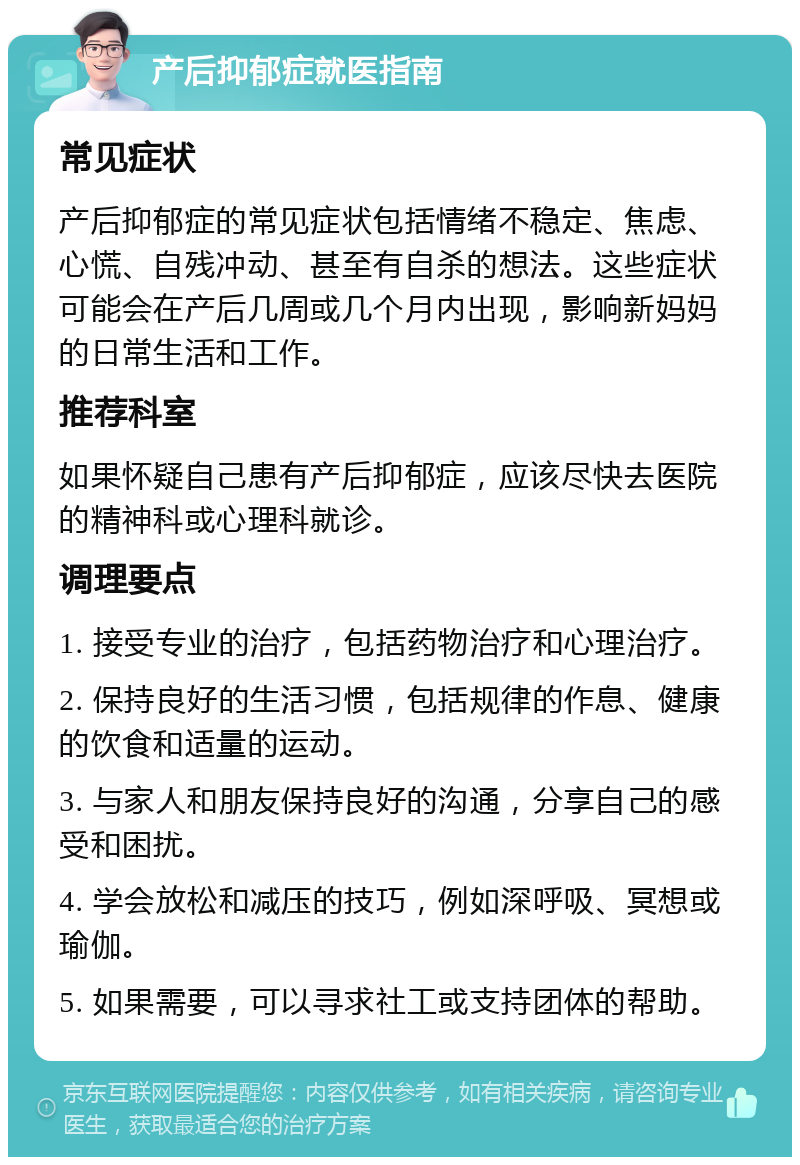 产后抑郁症就医指南 常见症状 产后抑郁症的常见症状包括情绪不稳定、焦虑、心慌、自残冲动、甚至有自杀的想法。这些症状可能会在产后几周或几个月内出现，影响新妈妈的日常生活和工作。 推荐科室 如果怀疑自己患有产后抑郁症，应该尽快去医院的精神科或心理科就诊。 调理要点 1. 接受专业的治疗，包括药物治疗和心理治疗。 2. 保持良好的生活习惯，包括规律的作息、健康的饮食和适量的运动。 3. 与家人和朋友保持良好的沟通，分享自己的感受和困扰。 4. 学会放松和减压的技巧，例如深呼吸、冥想或瑜伽。 5. 如果需要，可以寻求社工或支持团体的帮助。