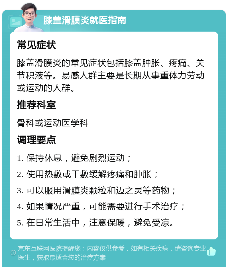 膝盖滑膜炎就医指南 常见症状 膝盖滑膜炎的常见症状包括膝盖肿胀、疼痛、关节积液等。易感人群主要是长期从事重体力劳动或运动的人群。 推荐科室 骨科或运动医学科 调理要点 1. 保持休息，避免剧烈运动； 2. 使用热敷或干敷缓解疼痛和肿胀； 3. 可以服用滑膜炎颗粒和迈之灵等药物； 4. 如果情况严重，可能需要进行手术治疗； 5. 在日常生活中，注意保暖，避免受凉。