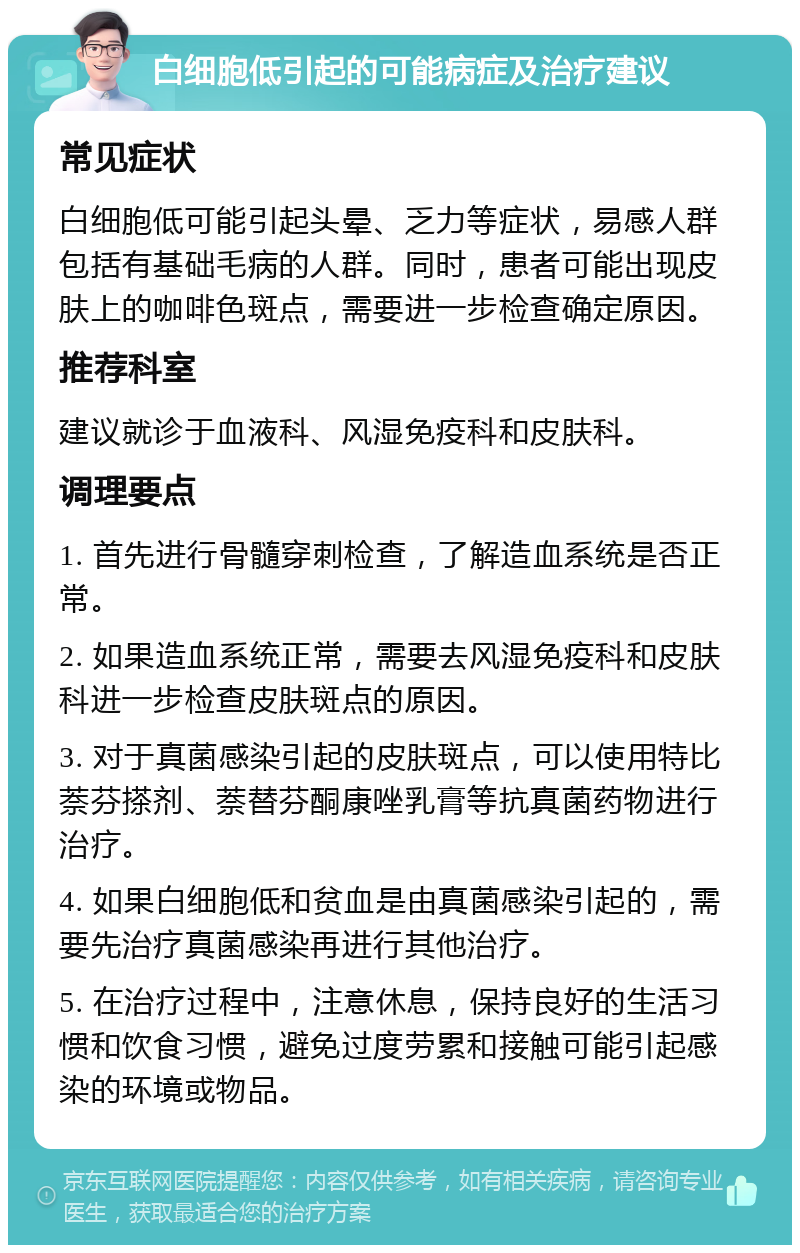 白细胞低引起的可能病症及治疗建议 常见症状 白细胞低可能引起头晕、乏力等症状，易感人群包括有基础毛病的人群。同时，患者可能出现皮肤上的咖啡色斑点，需要进一步检查确定原因。 推荐科室 建议就诊于血液科、风湿免疫科和皮肤科。 调理要点 1. 首先进行骨髓穿刺检查，了解造血系统是否正常。 2. 如果造血系统正常，需要去风湿免疫科和皮肤科进一步检查皮肤斑点的原因。 3. 对于真菌感染引起的皮肤斑点，可以使用特比萘芬搽剂、萘替芬酮康唑乳膏等抗真菌药物进行治疗。 4. 如果白细胞低和贫血是由真菌感染引起的，需要先治疗真菌感染再进行其他治疗。 5. 在治疗过程中，注意休息，保持良好的生活习惯和饮食习惯，避免过度劳累和接触可能引起感染的环境或物品。