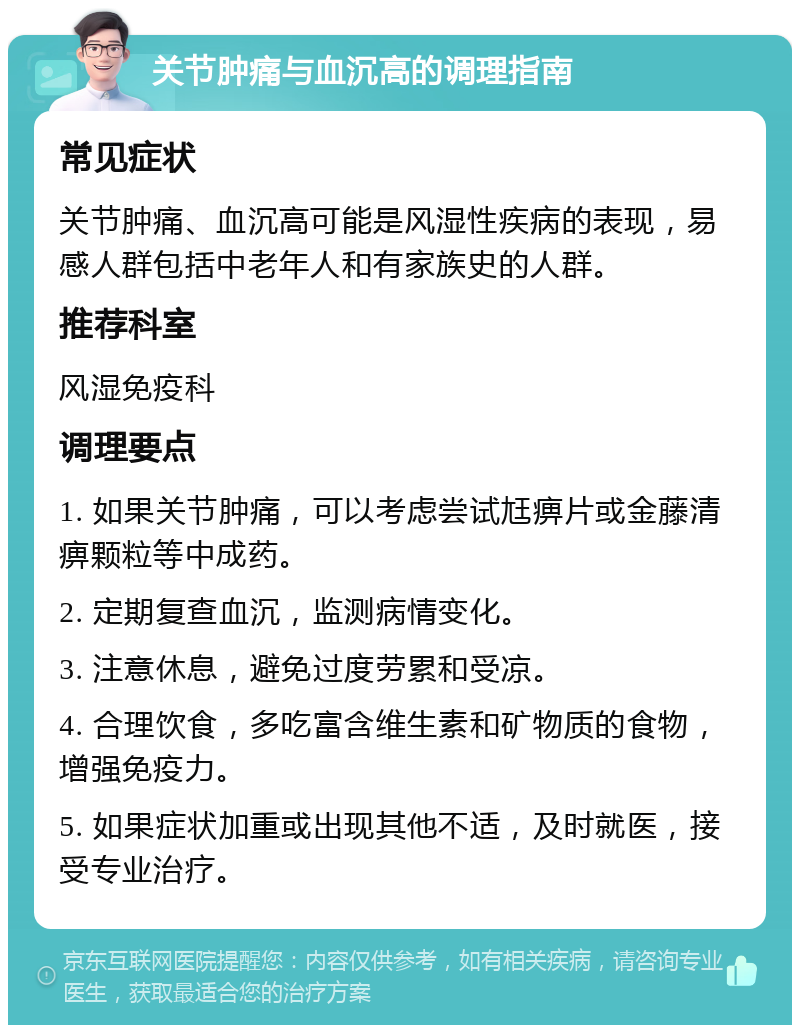 关节肿痛与血沉高的调理指南 常见症状 关节肿痛、血沉高可能是风湿性疾病的表现，易感人群包括中老年人和有家族史的人群。 推荐科室 风湿免疫科 调理要点 1. 如果关节肿痛，可以考虑尝试尪痹片或金藤清痹颗粒等中成药。 2. 定期复查血沉，监测病情变化。 3. 注意休息，避免过度劳累和受凉。 4. 合理饮食，多吃富含维生素和矿物质的食物，增强免疫力。 5. 如果症状加重或出现其他不适，及时就医，接受专业治疗。