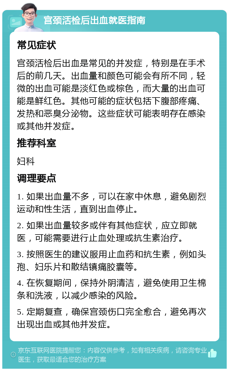 宫颈活检后出血就医指南 常见症状 宫颈活检后出血是常见的并发症，特别是在手术后的前几天。出血量和颜色可能会有所不同，轻微的出血可能是淡红色或棕色，而大量的出血可能是鲜红色。其他可能的症状包括下腹部疼痛、发热和恶臭分泌物。这些症状可能表明存在感染或其他并发症。 推荐科室 妇科 调理要点 1. 如果出血量不多，可以在家中休息，避免剧烈运动和性生活，直到出血停止。 2. 如果出血量较多或伴有其他症状，应立即就医，可能需要进行止血处理或抗生素治疗。 3. 按照医生的建议服用止血药和抗生素，例如头孢、妇乐片和散结镇痛胶囊等。 4. 在恢复期间，保持外阴清洁，避免使用卫生棉条和洗液，以减少感染的风险。 5. 定期复查，确保宫颈伤口完全愈合，避免再次出现出血或其他并发症。