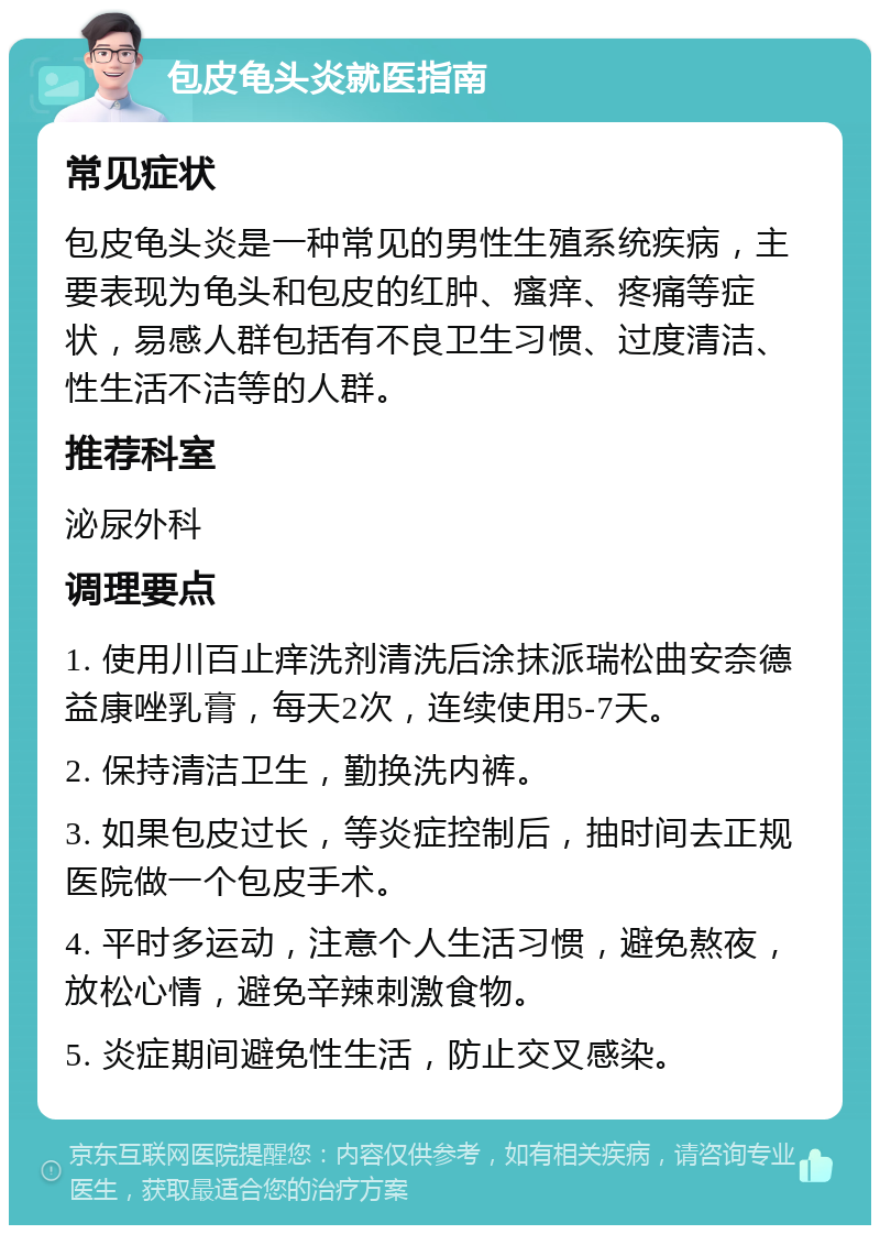 包皮龟头炎就医指南 常见症状 包皮龟头炎是一种常见的男性生殖系统疾病，主要表现为龟头和包皮的红肿、瘙痒、疼痛等症状，易感人群包括有不良卫生习惯、过度清洁、性生活不洁等的人群。 推荐科室 泌尿外科 调理要点 1. 使用川百止痒洗剂清洗后涂抹派瑞松曲安奈德益康唑乳膏，每天2次，连续使用5-7天。 2. 保持清洁卫生，勤换洗内裤。 3. 如果包皮过长，等炎症控制后，抽时间去正规医院做一个包皮手术。 4. 平时多运动，注意个人生活习惯，避免熬夜，放松心情，避免辛辣刺激食物。 5. 炎症期间避免性生活，防止交叉感染。