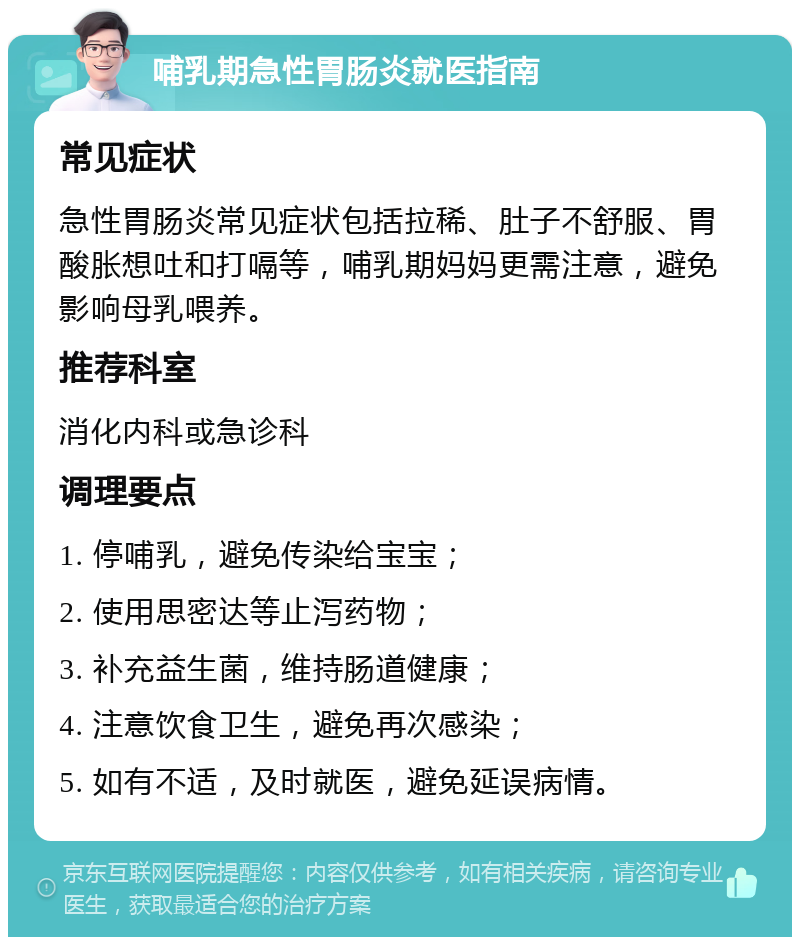 哺乳期急性胃肠炎就医指南 常见症状 急性胃肠炎常见症状包括拉稀、肚子不舒服、胃酸胀想吐和打嗝等，哺乳期妈妈更需注意，避免影响母乳喂养。 推荐科室 消化内科或急诊科 调理要点 1. 停哺乳，避免传染给宝宝； 2. 使用思密达等止泻药物； 3. 补充益生菌，维持肠道健康； 4. 注意饮食卫生，避免再次感染； 5. 如有不适，及时就医，避免延误病情。