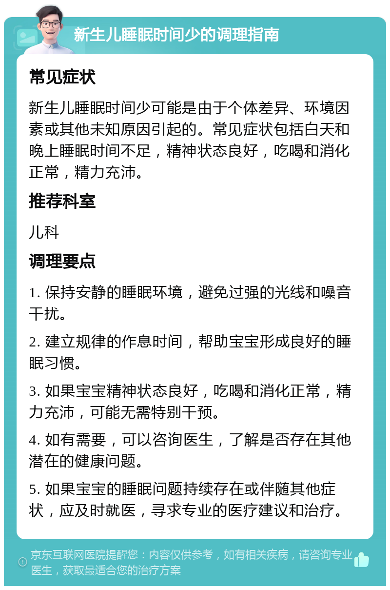 新生儿睡眠时间少的调理指南 常见症状 新生儿睡眠时间少可能是由于个体差异、环境因素或其他未知原因引起的。常见症状包括白天和晚上睡眠时间不足，精神状态良好，吃喝和消化正常，精力充沛。 推荐科室 儿科 调理要点 1. 保持安静的睡眠环境，避免过强的光线和噪音干扰。 2. 建立规律的作息时间，帮助宝宝形成良好的睡眠习惯。 3. 如果宝宝精神状态良好，吃喝和消化正常，精力充沛，可能无需特别干预。 4. 如有需要，可以咨询医生，了解是否存在其他潜在的健康问题。 5. 如果宝宝的睡眠问题持续存在或伴随其他症状，应及时就医，寻求专业的医疗建议和治疗。