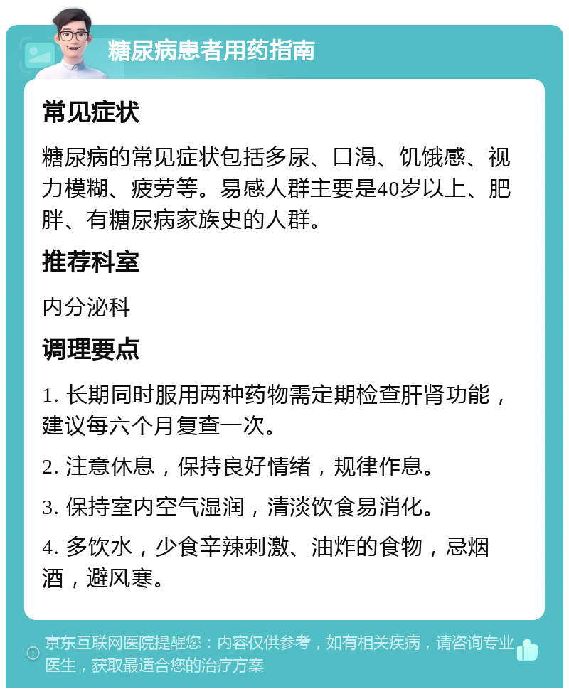 糖尿病患者用药指南 常见症状 糖尿病的常见症状包括多尿、口渴、饥饿感、视力模糊、疲劳等。易感人群主要是40岁以上、肥胖、有糖尿病家族史的人群。 推荐科室 内分泌科 调理要点 1. 长期同时服用两种药物需定期检查肝肾功能，建议每六个月复查一次。 2. 注意休息，保持良好情绪，规律作息。 3. 保持室内空气湿润，清淡饮食易消化。 4. 多饮水，少食辛辣刺激、油炸的食物，忌烟酒，避风寒。