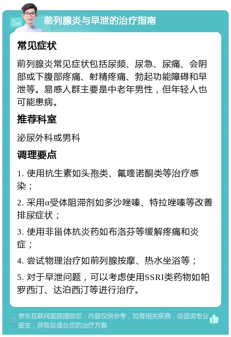 前列腺炎与早泄的治疗指南 常见症状 前列腺炎常见症状包括尿频、尿急、尿痛、会阴部或下腹部疼痛、射精疼痛、勃起功能障碍和早泄等。易感人群主要是中老年男性，但年轻人也可能患病。 推荐科室 泌尿外科或男科 调理要点 1. 使用抗生素如头孢类、氟喹诺酮类等治疗感染； 2. 采用α受体阻滞剂如多沙唑嗪、特拉唑嗪等改善排尿症状； 3. 使用非甾体抗炎药如布洛芬等缓解疼痛和炎症； 4. 尝试物理治疗如前列腺按摩、热水坐浴等； 5. 对于早泄问题，可以考虑使用SSRI类药物如帕罗西汀、达泊西汀等进行治疗。