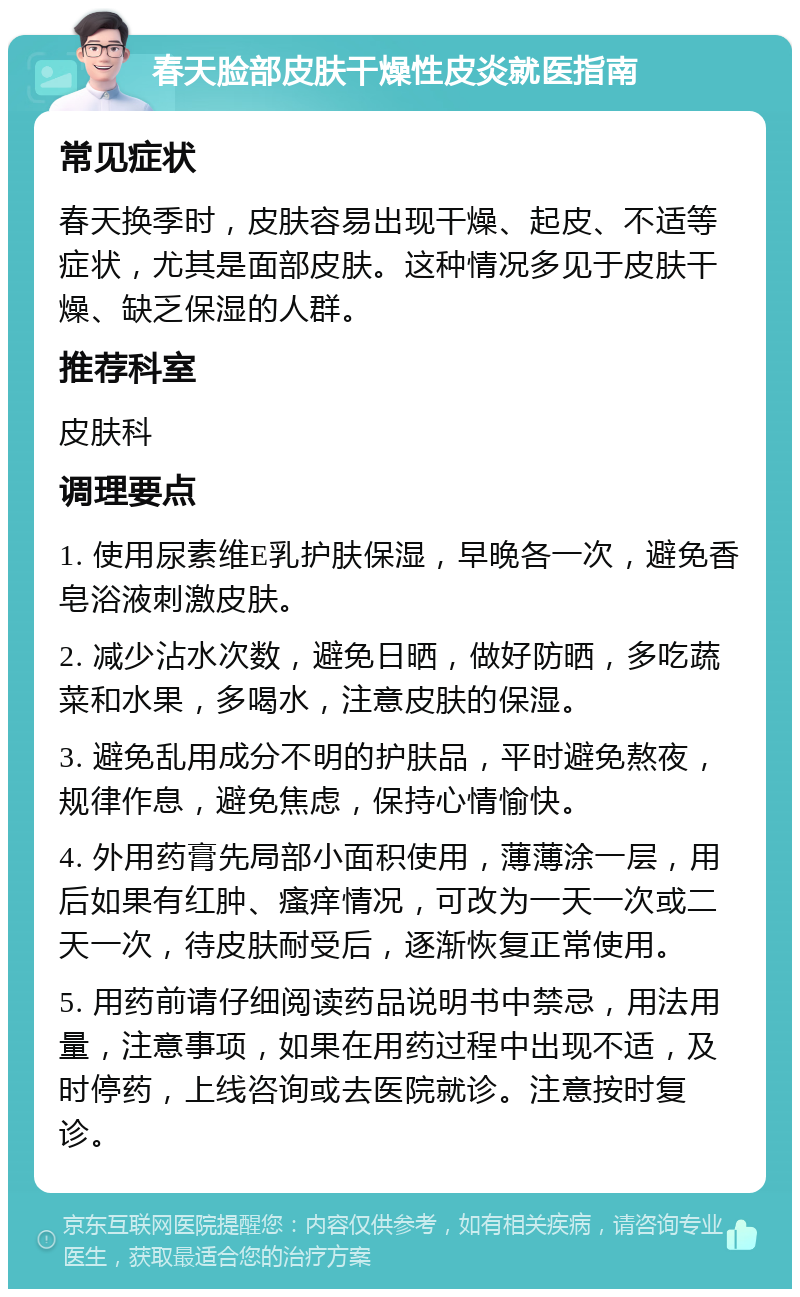 春天脸部皮肤干燥性皮炎就医指南 常见症状 春天换季时，皮肤容易出现干燥、起皮、不适等症状，尤其是面部皮肤。这种情况多见于皮肤干燥、缺乏保湿的人群。 推荐科室 皮肤科 调理要点 1. 使用尿素维E乳护肤保湿，早晚各一次，避免香皂浴液刺激皮肤。 2. 减少沾水次数，避免日晒，做好防晒，多吃蔬菜和水果，多喝水，注意皮肤的保湿。 3. 避免乱用成分不明的护肤品，平时避免熬夜，规律作息，避免焦虑，保持心情愉快。 4. 外用药膏先局部小面积使用，薄薄涂一层，用后如果有红肿、瘙痒情况，可改为一天一次或二天一次，待皮肤耐受后，逐渐恢复正常使用。 5. 用药前请仔细阅读药品说明书中禁忌，用法用量，注意事项，如果在用药过程中出现不适，及时停药，上线咨询或去医院就诊。注意按时复诊。