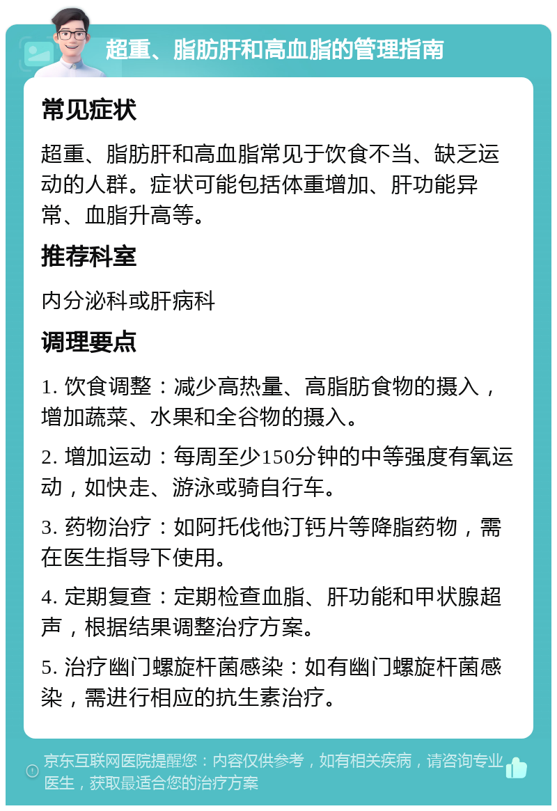 超重、脂肪肝和高血脂的管理指南 常见症状 超重、脂肪肝和高血脂常见于饮食不当、缺乏运动的人群。症状可能包括体重增加、肝功能异常、血脂升高等。 推荐科室 内分泌科或肝病科 调理要点 1. 饮食调整：减少高热量、高脂肪食物的摄入，增加蔬菜、水果和全谷物的摄入。 2. 增加运动：每周至少150分钟的中等强度有氧运动，如快走、游泳或骑自行车。 3. 药物治疗：如阿托伐他汀钙片等降脂药物，需在医生指导下使用。 4. 定期复查：定期检查血脂、肝功能和甲状腺超声，根据结果调整治疗方案。 5. 治疗幽门螺旋杆菌感染：如有幽门螺旋杆菌感染，需进行相应的抗生素治疗。