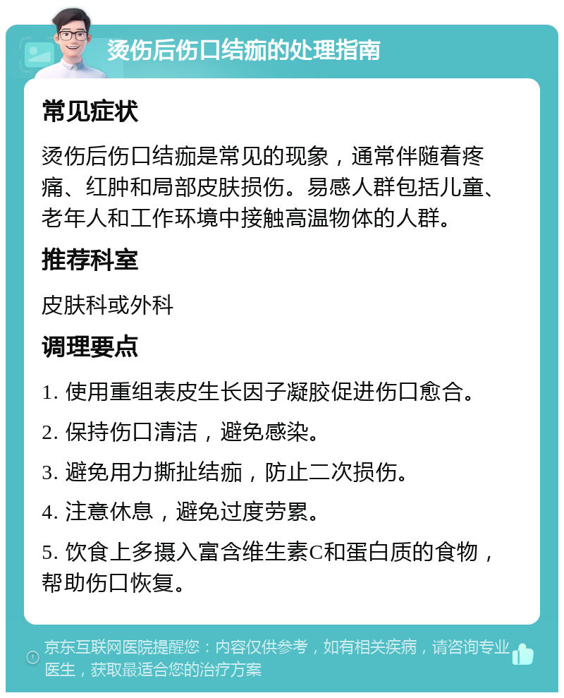 烫伤后伤口结痂的处理指南 常见症状 烫伤后伤口结痂是常见的现象，通常伴随着疼痛、红肿和局部皮肤损伤。易感人群包括儿童、老年人和工作环境中接触高温物体的人群。 推荐科室 皮肤科或外科 调理要点 1. 使用重组表皮生长因子凝胶促进伤口愈合。 2. 保持伤口清洁，避免感染。 3. 避免用力撕扯结痂，防止二次损伤。 4. 注意休息，避免过度劳累。 5. 饮食上多摄入富含维生素C和蛋白质的食物，帮助伤口恢复。