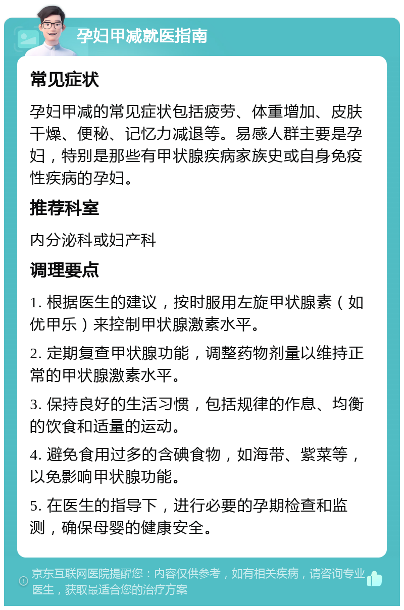 孕妇甲减就医指南 常见症状 孕妇甲减的常见症状包括疲劳、体重增加、皮肤干燥、便秘、记忆力减退等。易感人群主要是孕妇，特别是那些有甲状腺疾病家族史或自身免疫性疾病的孕妇。 推荐科室 内分泌科或妇产科 调理要点 1. 根据医生的建议，按时服用左旋甲状腺素（如优甲乐）来控制甲状腺激素水平。 2. 定期复查甲状腺功能，调整药物剂量以维持正常的甲状腺激素水平。 3. 保持良好的生活习惯，包括规律的作息、均衡的饮食和适量的运动。 4. 避免食用过多的含碘食物，如海带、紫菜等，以免影响甲状腺功能。 5. 在医生的指导下，进行必要的孕期检查和监测，确保母婴的健康安全。