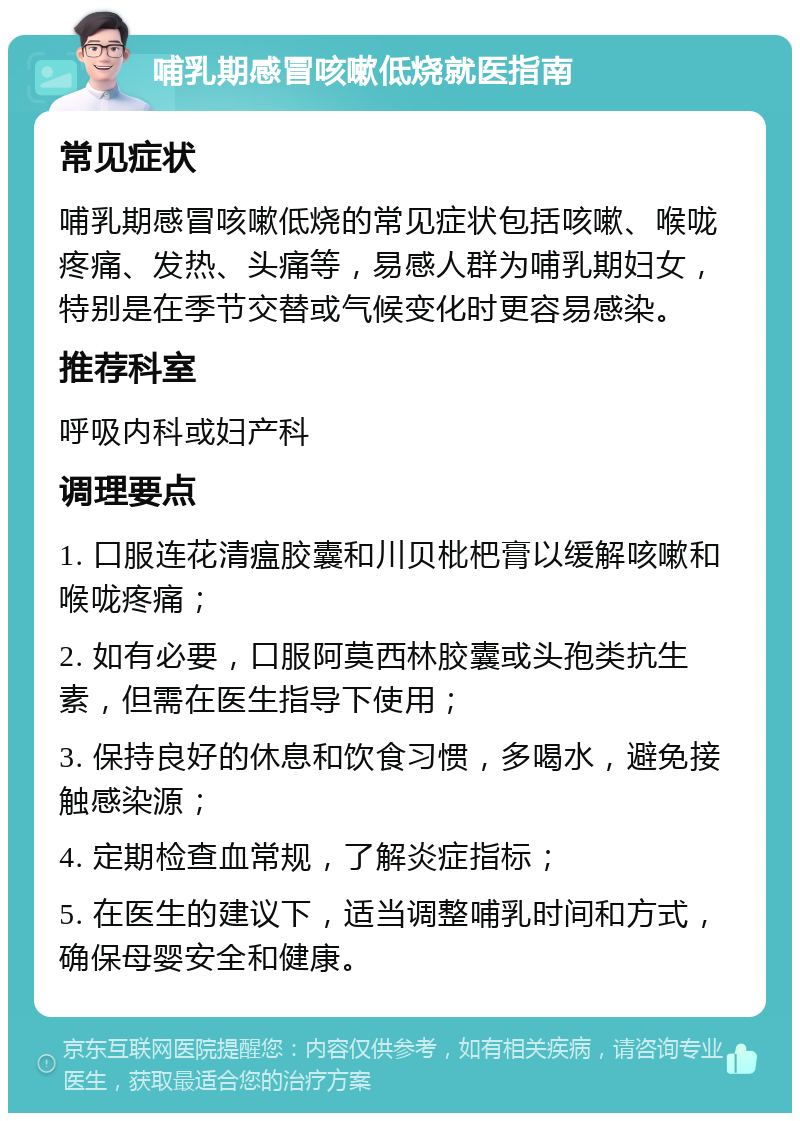 哺乳期感冒咳嗽低烧就医指南 常见症状 哺乳期感冒咳嗽低烧的常见症状包括咳嗽、喉咙疼痛、发热、头痛等，易感人群为哺乳期妇女，特别是在季节交替或气候变化时更容易感染。 推荐科室 呼吸内科或妇产科 调理要点 1. 口服连花清瘟胶囊和川贝枇杷膏以缓解咳嗽和喉咙疼痛； 2. 如有必要，口服阿莫西林胶囊或头孢类抗生素，但需在医生指导下使用； 3. 保持良好的休息和饮食习惯，多喝水，避免接触感染源； 4. 定期检查血常规，了解炎症指标； 5. 在医生的建议下，适当调整哺乳时间和方式，确保母婴安全和健康。