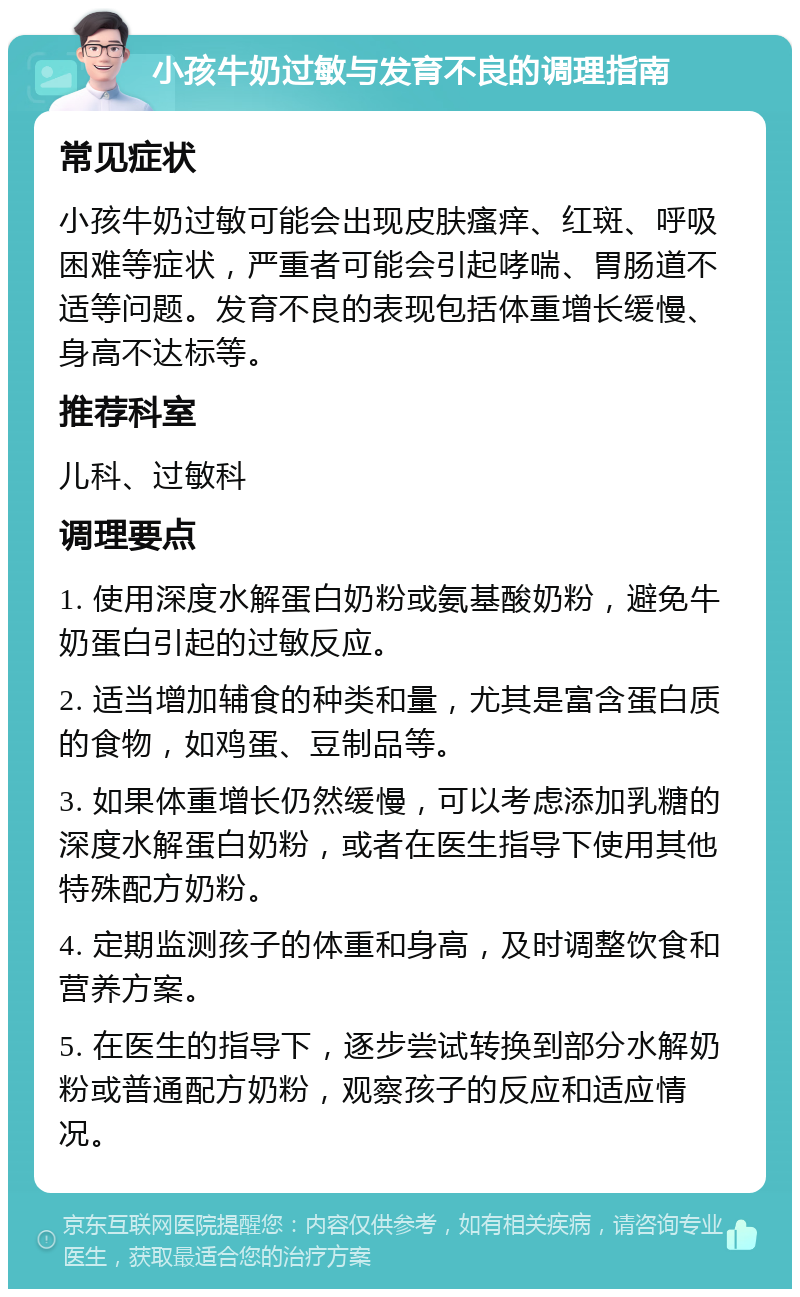 小孩牛奶过敏与发育不良的调理指南 常见症状 小孩牛奶过敏可能会出现皮肤瘙痒、红斑、呼吸困难等症状，严重者可能会引起哮喘、胃肠道不适等问题。发育不良的表现包括体重增长缓慢、身高不达标等。 推荐科室 儿科、过敏科 调理要点 1. 使用深度水解蛋白奶粉或氨基酸奶粉，避免牛奶蛋白引起的过敏反应。 2. 适当增加辅食的种类和量，尤其是富含蛋白质的食物，如鸡蛋、豆制品等。 3. 如果体重增长仍然缓慢，可以考虑添加乳糖的深度水解蛋白奶粉，或者在医生指导下使用其他特殊配方奶粉。 4. 定期监测孩子的体重和身高，及时调整饮食和营养方案。 5. 在医生的指导下，逐步尝试转换到部分水解奶粉或普通配方奶粉，观察孩子的反应和适应情况。