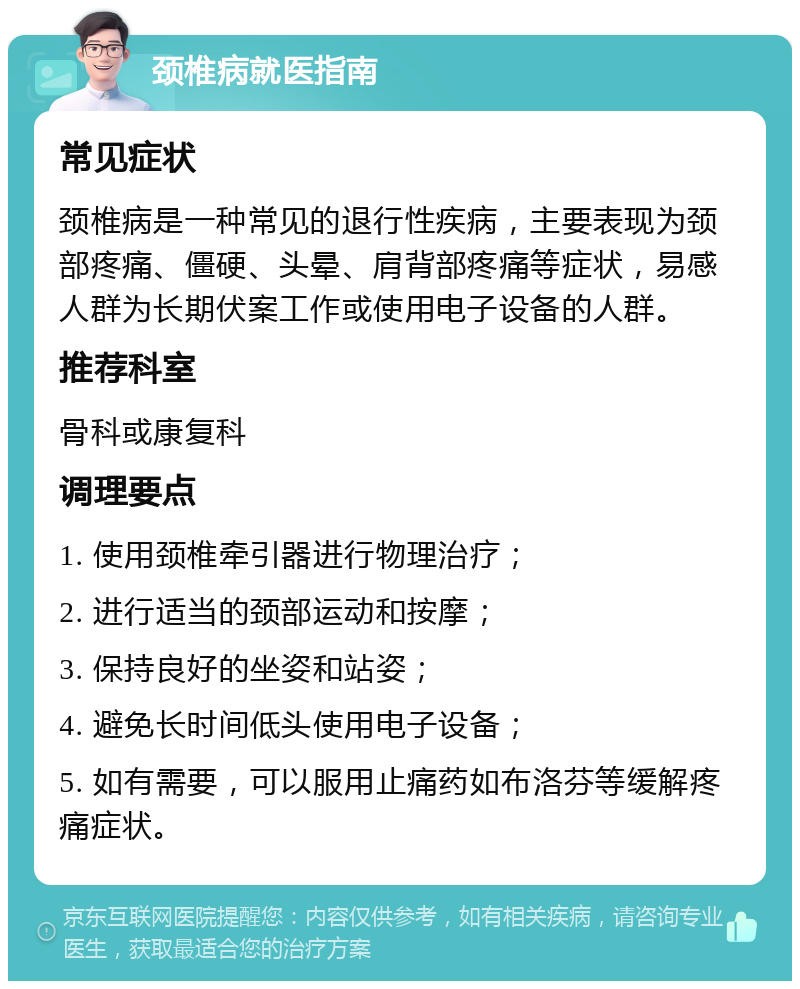 颈椎病就医指南 常见症状 颈椎病是一种常见的退行性疾病，主要表现为颈部疼痛、僵硬、头晕、肩背部疼痛等症状，易感人群为长期伏案工作或使用电子设备的人群。 推荐科室 骨科或康复科 调理要点 1. 使用颈椎牵引器进行物理治疗； 2. 进行适当的颈部运动和按摩； 3. 保持良好的坐姿和站姿； 4. 避免长时间低头使用电子设备； 5. 如有需要，可以服用止痛药如布洛芬等缓解疼痛症状。