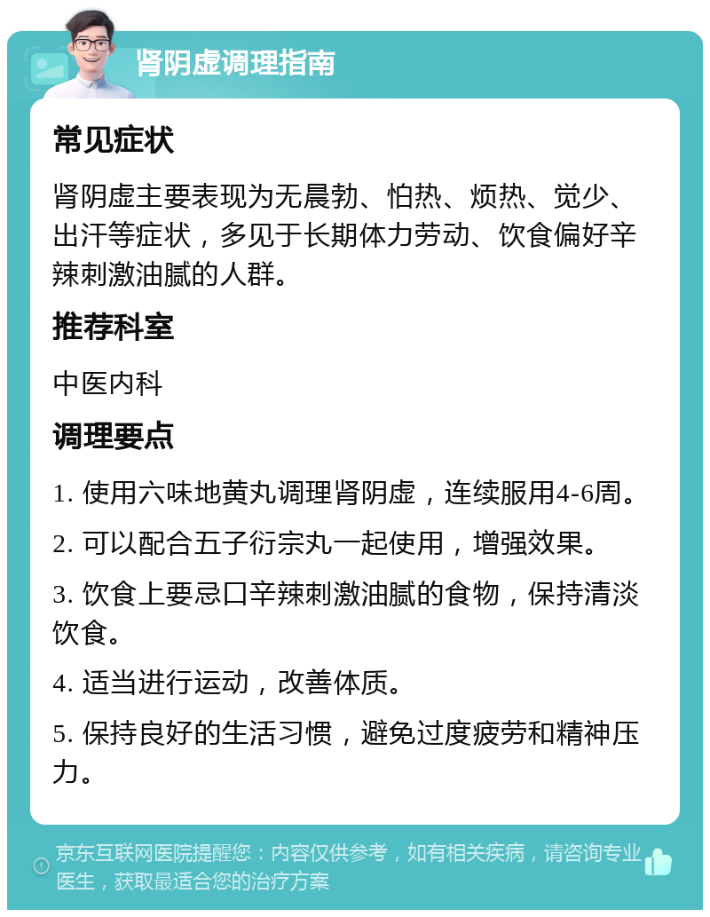 肾阴虚调理指南 常见症状 肾阴虚主要表现为无晨勃、怕热、烦热、觉少、出汗等症状，多见于长期体力劳动、饮食偏好辛辣刺激油腻的人群。 推荐科室 中医内科 调理要点 1. 使用六味地黄丸调理肾阴虚，连续服用4-6周。 2. 可以配合五子衍宗丸一起使用，增强效果。 3. 饮食上要忌口辛辣刺激油腻的食物，保持清淡饮食。 4. 适当进行运动，改善体质。 5. 保持良好的生活习惯，避免过度疲劳和精神压力。