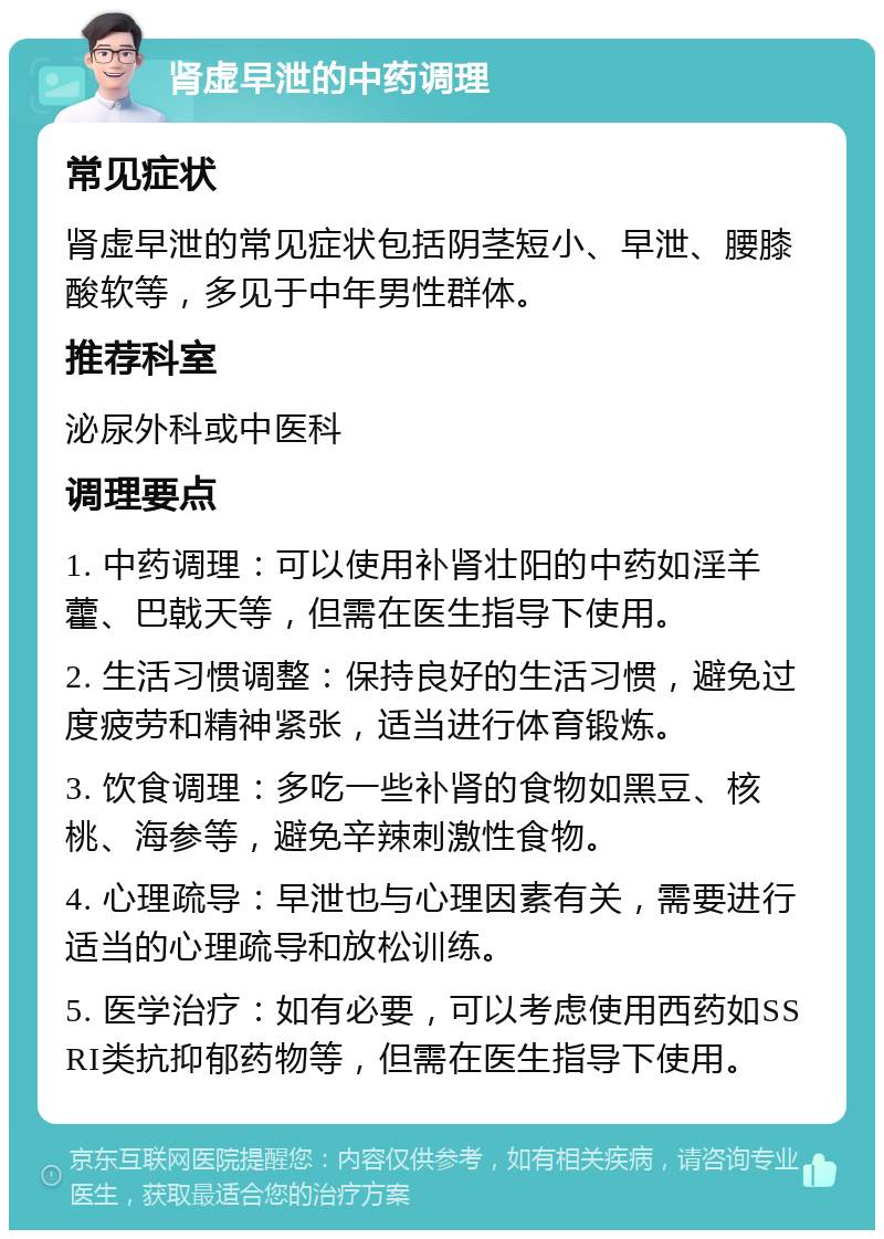 肾虚早泄的中药调理 常见症状 肾虚早泄的常见症状包括阴茎短小、早泄、腰膝酸软等，多见于中年男性群体。 推荐科室 泌尿外科或中医科 调理要点 1. 中药调理：可以使用补肾壮阳的中药如淫羊藿、巴戟天等，但需在医生指导下使用。 2. 生活习惯调整：保持良好的生活习惯，避免过度疲劳和精神紧张，适当进行体育锻炼。 3. 饮食调理：多吃一些补肾的食物如黑豆、核桃、海参等，避免辛辣刺激性食物。 4. 心理疏导：早泄也与心理因素有关，需要进行适当的心理疏导和放松训练。 5. 医学治疗：如有必要，可以考虑使用西药如SSRI类抗抑郁药物等，但需在医生指导下使用。