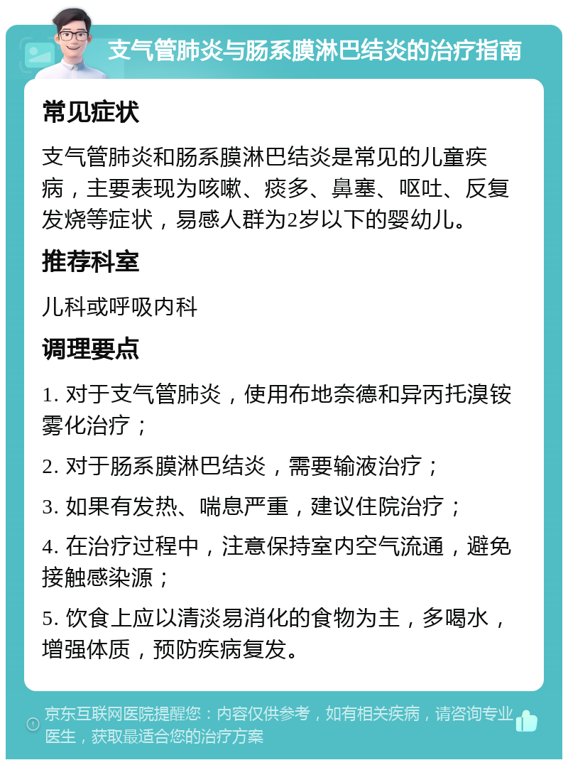 支气管肺炎与肠系膜淋巴结炎的治疗指南 常见症状 支气管肺炎和肠系膜淋巴结炎是常见的儿童疾病，主要表现为咳嗽、痰多、鼻塞、呕吐、反复发烧等症状，易感人群为2岁以下的婴幼儿。 推荐科室 儿科或呼吸内科 调理要点 1. 对于支气管肺炎，使用布地奈德和异丙托溴铵雾化治疗； 2. 对于肠系膜淋巴结炎，需要输液治疗； 3. 如果有发热、喘息严重，建议住院治疗； 4. 在治疗过程中，注意保持室内空气流通，避免接触感染源； 5. 饮食上应以清淡易消化的食物为主，多喝水，增强体质，预防疾病复发。