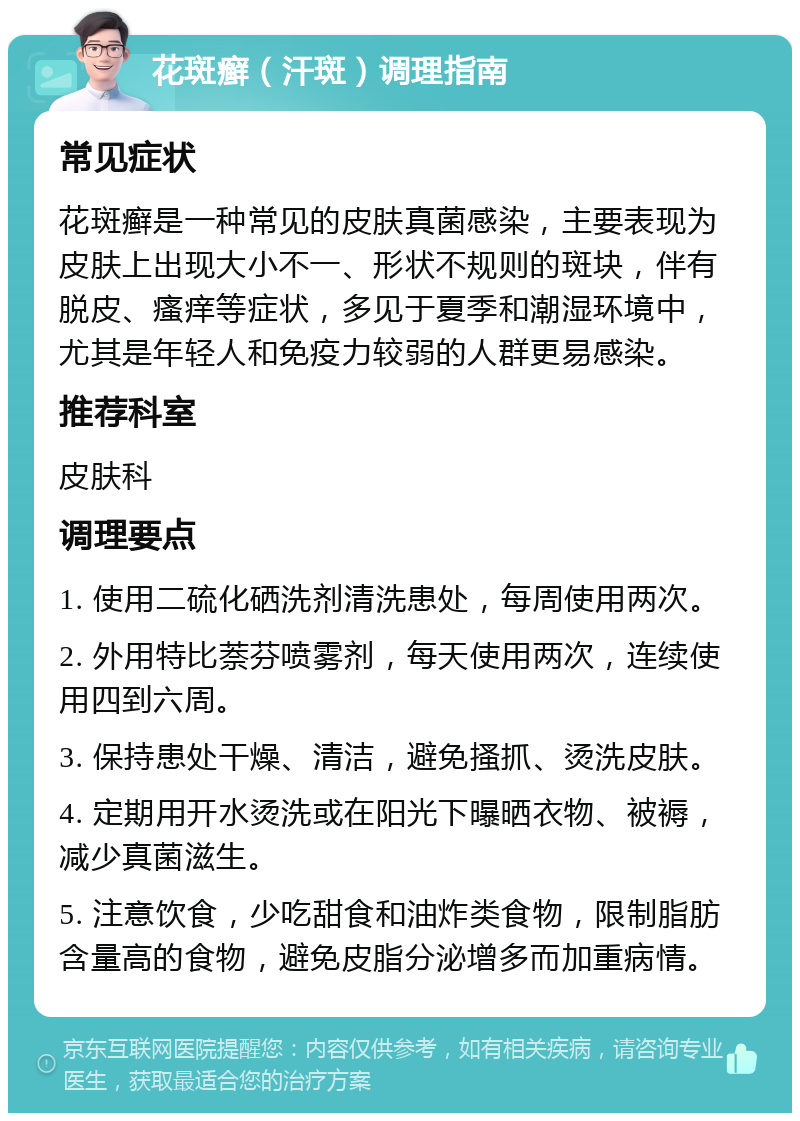 花斑癣（汗斑）调理指南 常见症状 花斑癣是一种常见的皮肤真菌感染，主要表现为皮肤上出现大小不一、形状不规则的斑块，伴有脱皮、瘙痒等症状，多见于夏季和潮湿环境中，尤其是年轻人和免疫力较弱的人群更易感染。 推荐科室 皮肤科 调理要点 1. 使用二硫化硒洗剂清洗患处，每周使用两次。 2. 外用特比萘芬喷雾剂，每天使用两次，连续使用四到六周。 3. 保持患处干燥、清洁，避免搔抓、烫洗皮肤。 4. 定期用开水烫洗或在阳光下曝晒衣物、被褥，减少真菌滋生。 5. 注意饮食，少吃甜食和油炸类食物，限制脂肪含量高的食物，避免皮脂分泌增多而加重病情。