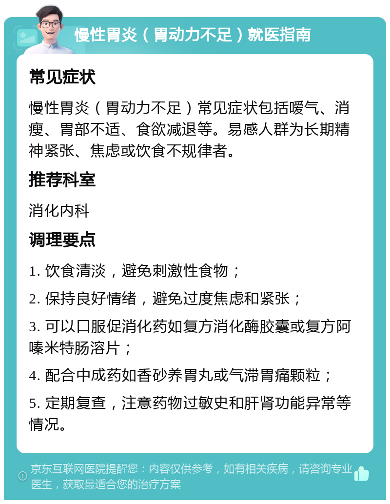 慢性胃炎（胃动力不足）就医指南 常见症状 慢性胃炎（胃动力不足）常见症状包括嗳气、消瘦、胃部不适、食欲减退等。易感人群为长期精神紧张、焦虑或饮食不规律者。 推荐科室 消化内科 调理要点 1. 饮食清淡，避免刺激性食物； 2. 保持良好情绪，避免过度焦虑和紧张； 3. 可以口服促消化药如复方消化酶胶囊或复方阿嗪米特肠溶片； 4. 配合中成药如香砂养胃丸或气滞胃痛颗粒； 5. 定期复查，注意药物过敏史和肝肾功能异常等情况。