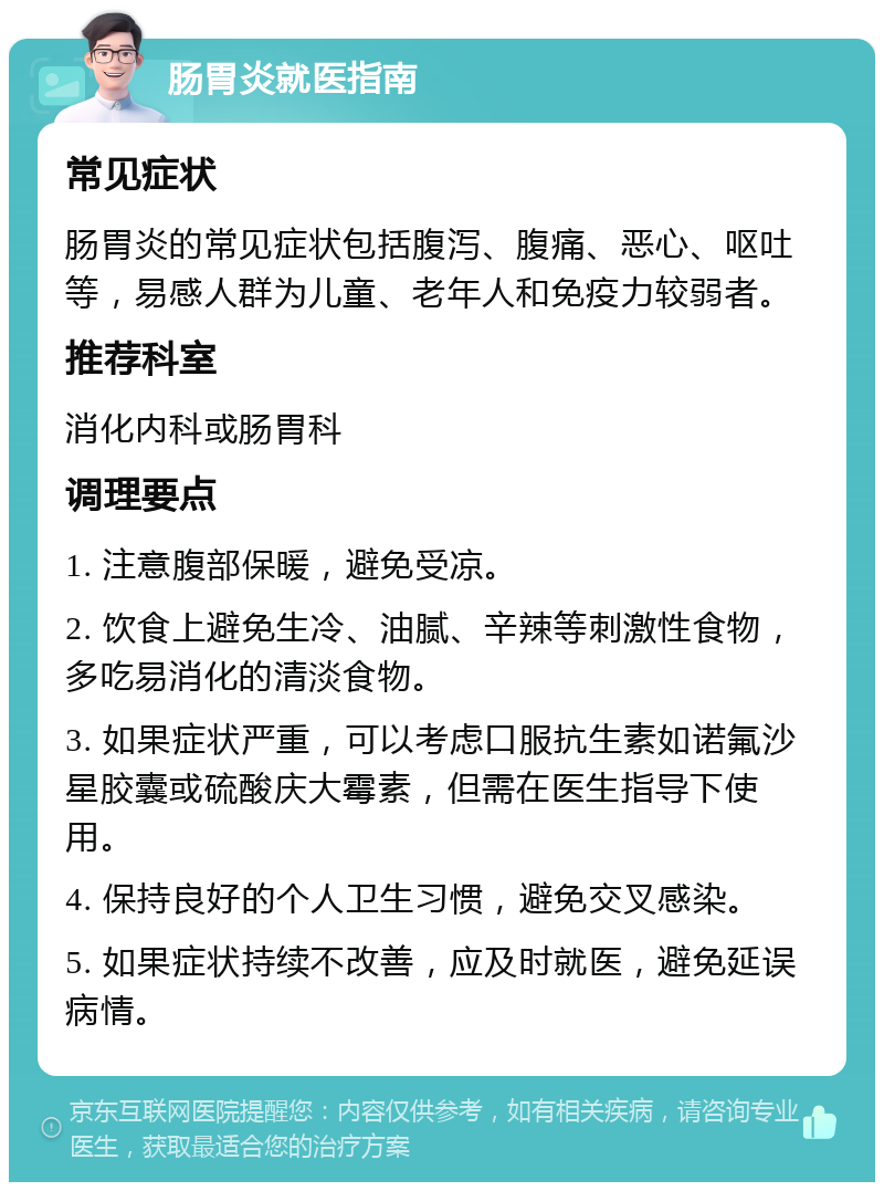 肠胃炎就医指南 常见症状 肠胃炎的常见症状包括腹泻、腹痛、恶心、呕吐等，易感人群为儿童、老年人和免疫力较弱者。 推荐科室 消化内科或肠胃科 调理要点 1. 注意腹部保暖，避免受凉。 2. 饮食上避免生冷、油腻、辛辣等刺激性食物，多吃易消化的清淡食物。 3. 如果症状严重，可以考虑口服抗生素如诺氟沙星胶囊或硫酸庆大霉素，但需在医生指导下使用。 4. 保持良好的个人卫生习惯，避免交叉感染。 5. 如果症状持续不改善，应及时就医，避免延误病情。