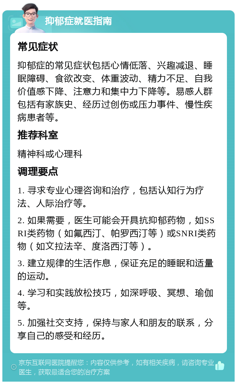 抑郁症就医指南 常见症状 抑郁症的常见症状包括心情低落、兴趣减退、睡眠障碍、食欲改变、体重波动、精力不足、自我价值感下降、注意力和集中力下降等。易感人群包括有家族史、经历过创伤或压力事件、慢性疾病患者等。 推荐科室 精神科或心理科 调理要点 1. 寻求专业心理咨询和治疗，包括认知行为疗法、人际治疗等。 2. 如果需要，医生可能会开具抗抑郁药物，如SSRI类药物（如氟西汀、帕罗西汀等）或SNRI类药物（如文拉法辛、度洛西汀等）。 3. 建立规律的生活作息，保证充足的睡眠和适量的运动。 4. 学习和实践放松技巧，如深呼吸、冥想、瑜伽等。 5. 加强社交支持，保持与家人和朋友的联系，分享自己的感受和经历。