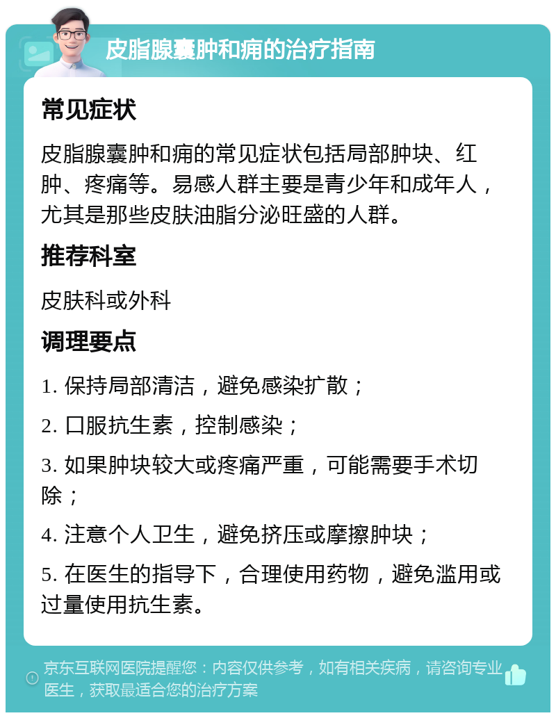 皮脂腺囊肿和痈的治疗指南 常见症状 皮脂腺囊肿和痈的常见症状包括局部肿块、红肿、疼痛等。易感人群主要是青少年和成年人，尤其是那些皮肤油脂分泌旺盛的人群。 推荐科室 皮肤科或外科 调理要点 1. 保持局部清洁，避免感染扩散； 2. 口服抗生素，控制感染； 3. 如果肿块较大或疼痛严重，可能需要手术切除； 4. 注意个人卫生，避免挤压或摩擦肿块； 5. 在医生的指导下，合理使用药物，避免滥用或过量使用抗生素。