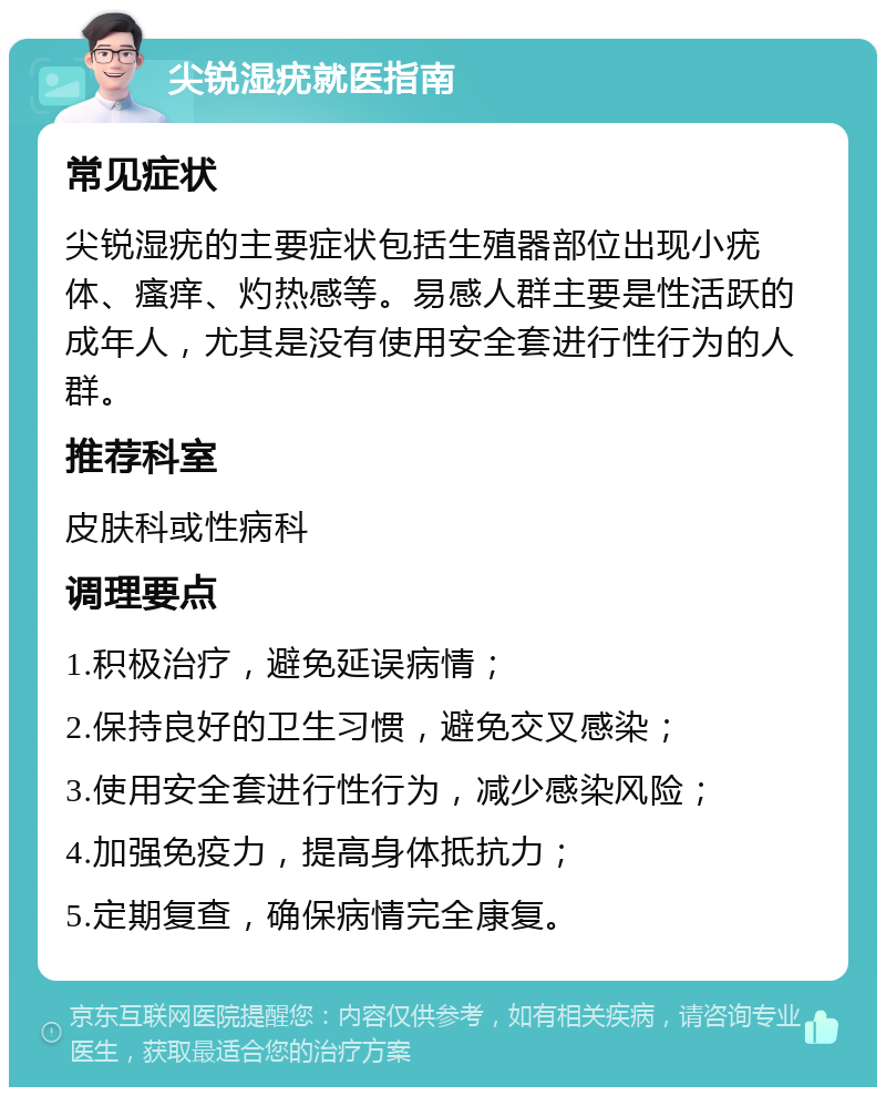 尖锐湿疣就医指南 常见症状 尖锐湿疣的主要症状包括生殖器部位出现小疣体、瘙痒、灼热感等。易感人群主要是性活跃的成年人，尤其是没有使用安全套进行性行为的人群。 推荐科室 皮肤科或性病科 调理要点 1.积极治疗，避免延误病情； 2.保持良好的卫生习惯，避免交叉感染； 3.使用安全套进行性行为，减少感染风险； 4.加强免疫力，提高身体抵抗力； 5.定期复查，确保病情完全康复。