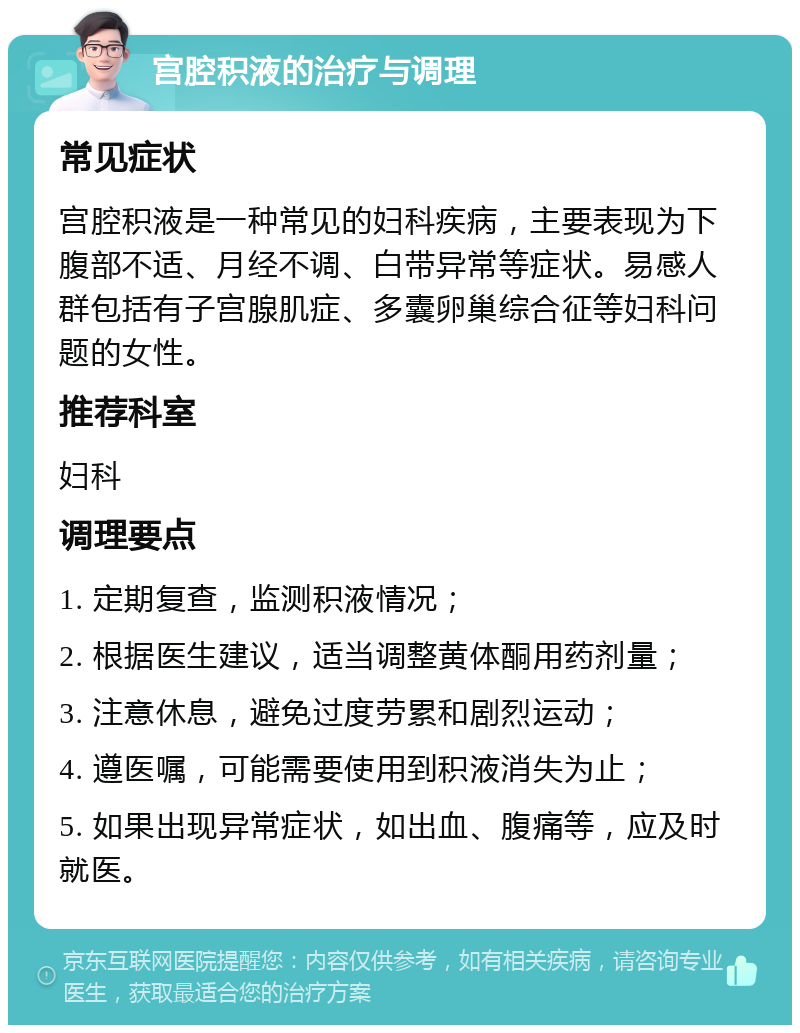 宫腔积液的治疗与调理 常见症状 宫腔积液是一种常见的妇科疾病，主要表现为下腹部不适、月经不调、白带异常等症状。易感人群包括有子宫腺肌症、多囊卵巢综合征等妇科问题的女性。 推荐科室 妇科 调理要点 1. 定期复查，监测积液情况； 2. 根据医生建议，适当调整黄体酮用药剂量； 3. 注意休息，避免过度劳累和剧烈运动； 4. 遵医嘱，可能需要使用到积液消失为止； 5. 如果出现异常症状，如出血、腹痛等，应及时就医。