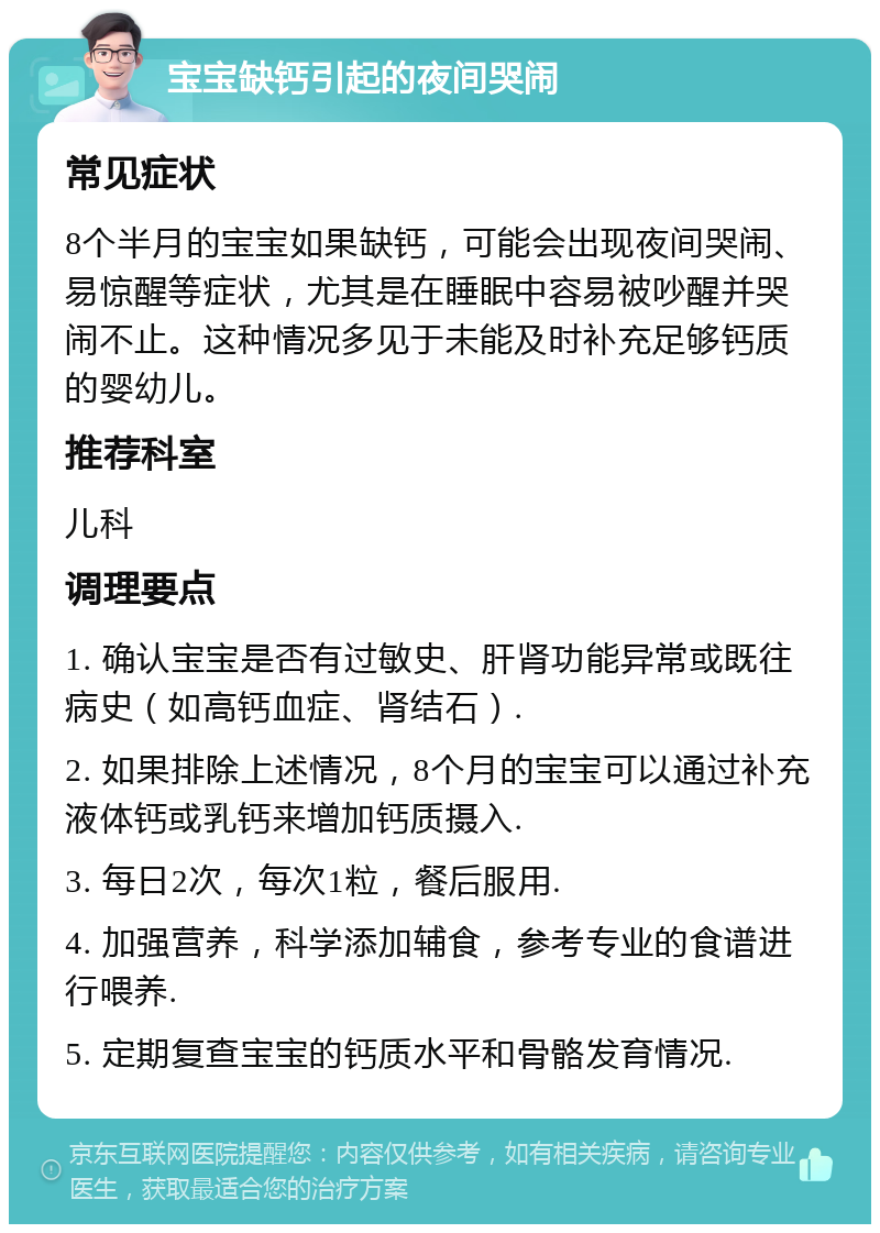 宝宝缺钙引起的夜间哭闹 常见症状 8个半月的宝宝如果缺钙，可能会出现夜间哭闹、易惊醒等症状，尤其是在睡眠中容易被吵醒并哭闹不止。这种情况多见于未能及时补充足够钙质的婴幼儿。 推荐科室 儿科 调理要点 1. 确认宝宝是否有过敏史、肝肾功能异常或既往病史（如高钙血症、肾结石）. 2. 如果排除上述情况，8个月的宝宝可以通过补充液体钙或乳钙来增加钙质摄入. 3. 每日2次，每次1粒，餐后服用. 4. 加强营养，科学添加辅食，参考专业的食谱进行喂养. 5. 定期复查宝宝的钙质水平和骨骼发育情况.