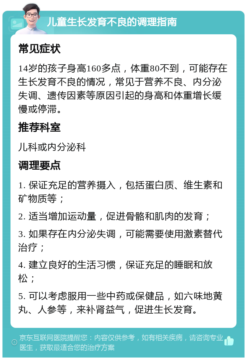 儿童生长发育不良的调理指南 常见症状 14岁的孩子身高160多点，体重80不到，可能存在生长发育不良的情况，常见于营养不良、内分泌失调、遗传因素等原因引起的身高和体重增长缓慢或停滞。 推荐科室 儿科或内分泌科 调理要点 1. 保证充足的营养摄入，包括蛋白质、维生素和矿物质等； 2. 适当增加运动量，促进骨骼和肌肉的发育； 3. 如果存在内分泌失调，可能需要使用激素替代治疗； 4. 建立良好的生活习惯，保证充足的睡眠和放松； 5. 可以考虑服用一些中药或保健品，如六味地黄丸、人参等，来补肾益气，促进生长发育。