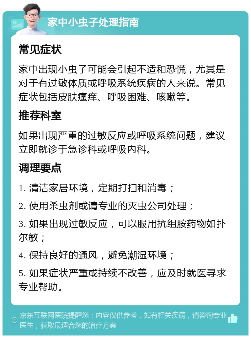 家中小虫子处理指南 常见症状 家中出现小虫子可能会引起不适和恐慌，尤其是对于有过敏体质或呼吸系统疾病的人来说。常见症状包括皮肤瘙痒、呼吸困难、咳嗽等。 推荐科室 如果出现严重的过敏反应或呼吸系统问题，建议立即就诊于急诊科或呼吸内科。 调理要点 1. 清洁家居环境，定期打扫和消毒； 2. 使用杀虫剂或请专业的灭虫公司处理； 3. 如果出现过敏反应，可以服用抗组胺药物如扑尔敏； 4. 保持良好的通风，避免潮湿环境； 5. 如果症状严重或持续不改善，应及时就医寻求专业帮助。