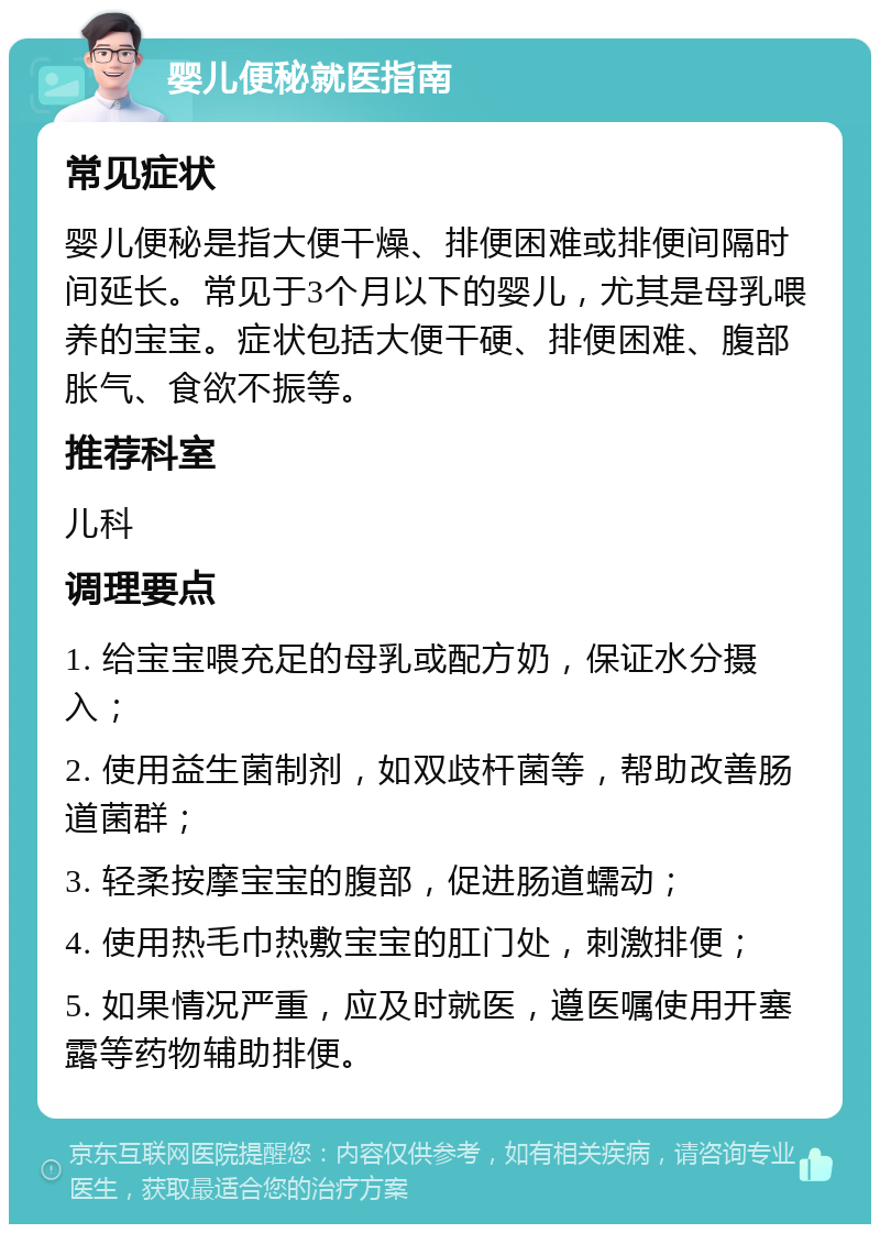 婴儿便秘就医指南 常见症状 婴儿便秘是指大便干燥、排便困难或排便间隔时间延长。常见于3个月以下的婴儿，尤其是母乳喂养的宝宝。症状包括大便干硬、排便困难、腹部胀气、食欲不振等。 推荐科室 儿科 调理要点 1. 给宝宝喂充足的母乳或配方奶，保证水分摄入； 2. 使用益生菌制剂，如双歧杆菌等，帮助改善肠道菌群； 3. 轻柔按摩宝宝的腹部，促进肠道蠕动； 4. 使用热毛巾热敷宝宝的肛门处，刺激排便； 5. 如果情况严重，应及时就医，遵医嘱使用开塞露等药物辅助排便。