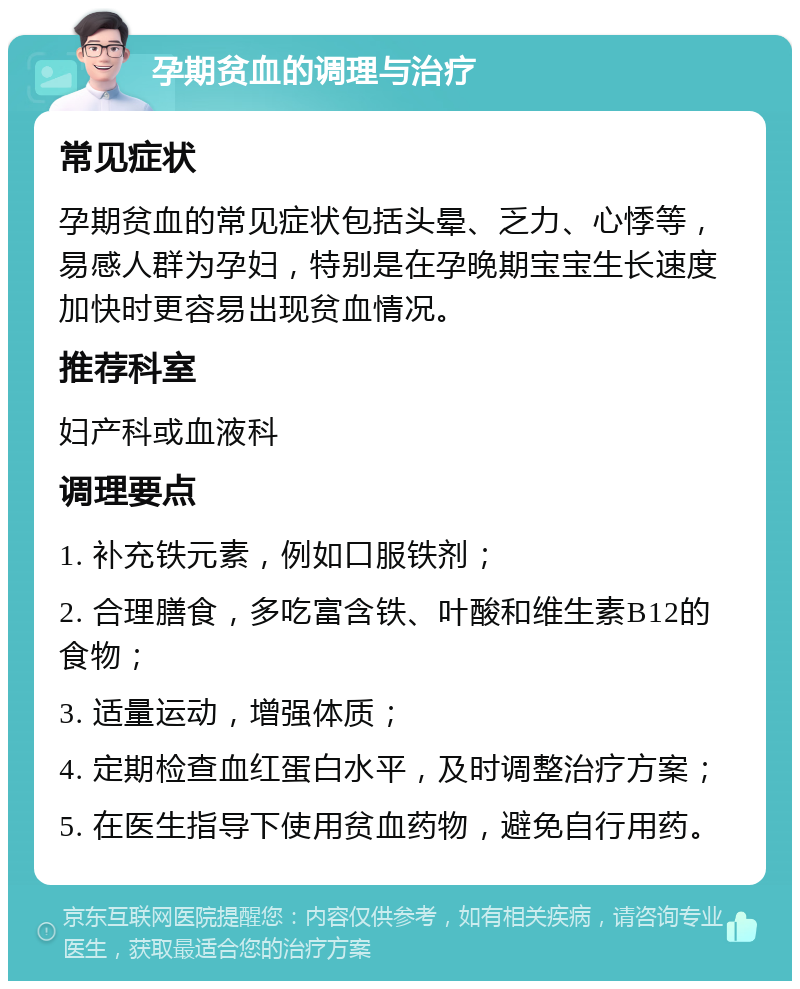 孕期贫血的调理与治疗 常见症状 孕期贫血的常见症状包括头晕、乏力、心悸等，易感人群为孕妇，特别是在孕晚期宝宝生长速度加快时更容易出现贫血情况。 推荐科室 妇产科或血液科 调理要点 1. 补充铁元素，例如口服铁剂； 2. 合理膳食，多吃富含铁、叶酸和维生素B12的食物； 3. 适量运动，增强体质； 4. 定期检查血红蛋白水平，及时调整治疗方案； 5. 在医生指导下使用贫血药物，避免自行用药。