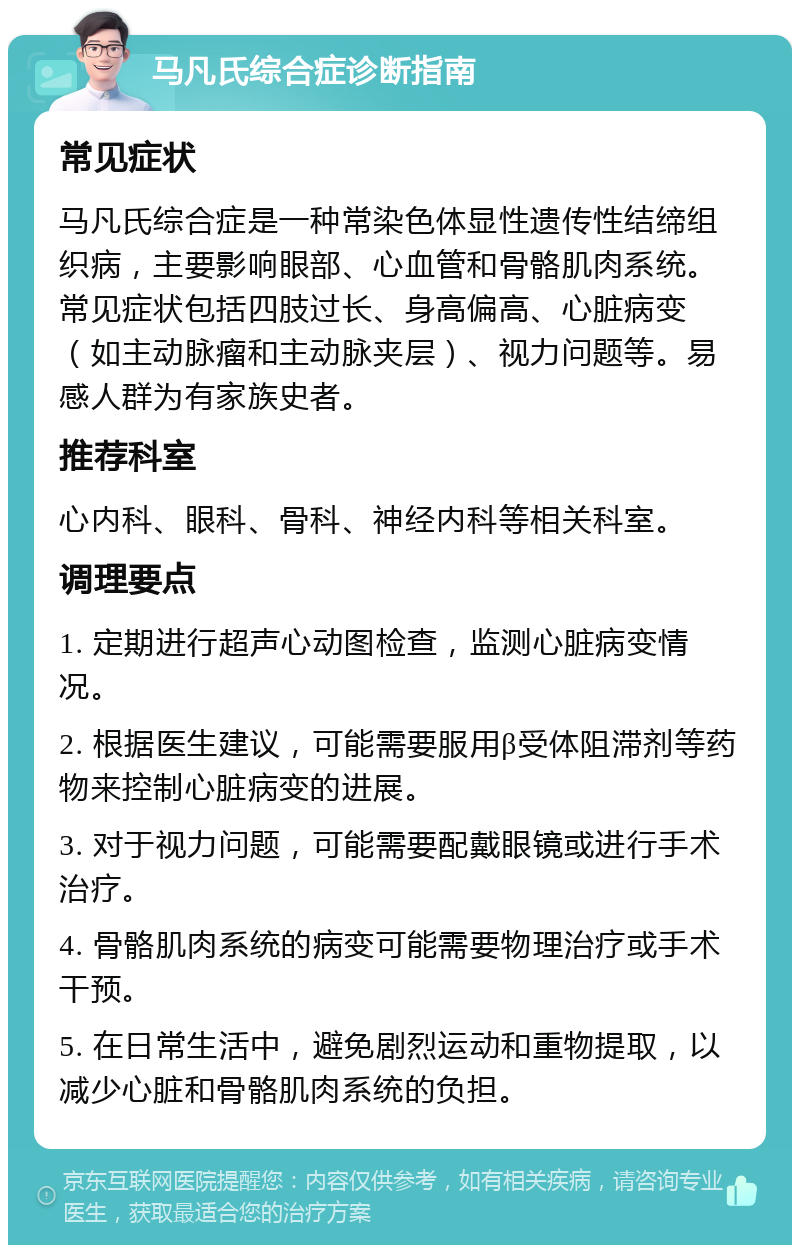 马凡氏综合症诊断指南 常见症状 马凡氏综合症是一种常染色体显性遗传性结缔组织病，主要影响眼部、心血管和骨骼肌肉系统。常见症状包括四肢过长、身高偏高、心脏病变（如主动脉瘤和主动脉夹层）、视力问题等。易感人群为有家族史者。 推荐科室 心内科、眼科、骨科、神经内科等相关科室。 调理要点 1. 定期进行超声心动图检查，监测心脏病变情况。 2. 根据医生建议，可能需要服用β受体阻滞剂等药物来控制心脏病变的进展。 3. 对于视力问题，可能需要配戴眼镜或进行手术治疗。 4. 骨骼肌肉系统的病变可能需要物理治疗或手术干预。 5. 在日常生活中，避免剧烈运动和重物提取，以减少心脏和骨骼肌肉系统的负担。