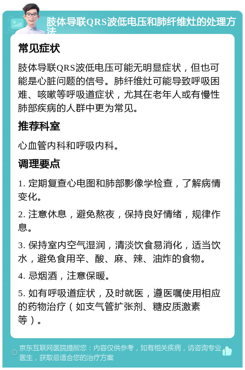 肢体导联QRS波低电压和肺纤维灶的处理方法 常见症状 肢体导联QRS波低电压可能无明显症状，但也可能是心脏问题的信号。肺纤维灶可能导致呼吸困难、咳嗽等呼吸道症状，尤其在老年人或有慢性肺部疾病的人群中更为常见。 推荐科室 心血管内科和呼吸内科。 调理要点 1. 定期复查心电图和肺部影像学检查，了解病情变化。 2. 注意休息，避免熬夜，保持良好情绪，规律作息。 3. 保持室内空气湿润，清淡饮食易消化，适当饮水，避免食用辛、酸、麻、辣、油炸的食物。 4. 忌烟酒，注意保暖。 5. 如有呼吸道症状，及时就医，遵医嘱使用相应的药物治疗（如支气管扩张剂、糖皮质激素等）。