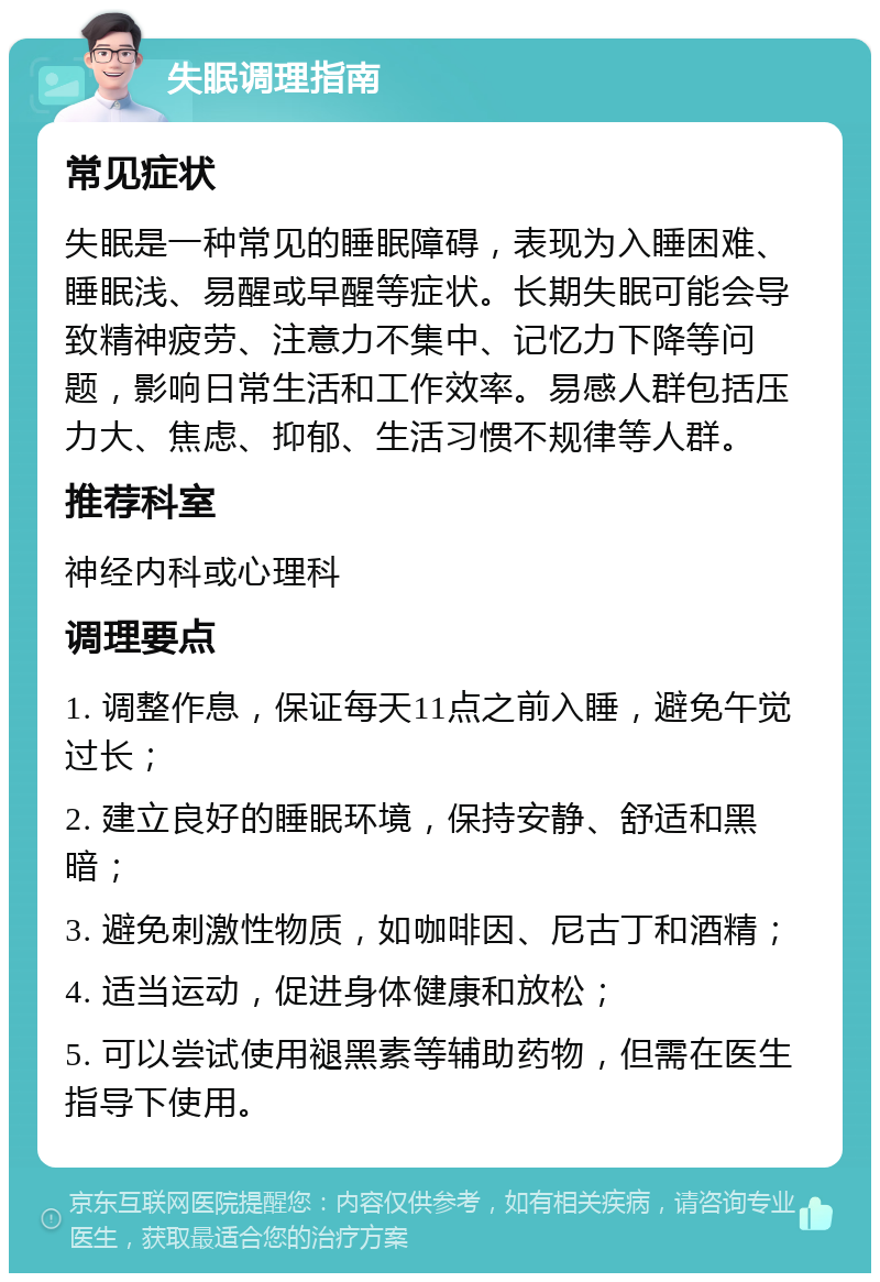 失眠调理指南 常见症状 失眠是一种常见的睡眠障碍，表现为入睡困难、睡眠浅、易醒或早醒等症状。长期失眠可能会导致精神疲劳、注意力不集中、记忆力下降等问题，影响日常生活和工作效率。易感人群包括压力大、焦虑、抑郁、生活习惯不规律等人群。 推荐科室 神经内科或心理科 调理要点 1. 调整作息，保证每天11点之前入睡，避免午觉过长； 2. 建立良好的睡眠环境，保持安静、舒适和黑暗； 3. 避免刺激性物质，如咖啡因、尼古丁和酒精； 4. 适当运动，促进身体健康和放松； 5. 可以尝试使用褪黑素等辅助药物，但需在医生指导下使用。