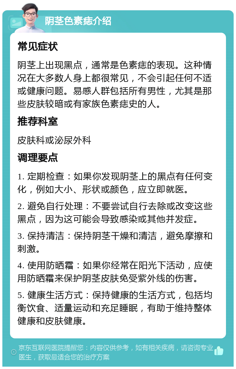 阴茎色素痣介绍 常见症状 阴茎上出现黑点，通常是色素痣的表现。这种情况在大多数人身上都很常见，不会引起任何不适或健康问题。易感人群包括所有男性，尤其是那些皮肤较暗或有家族色素痣史的人。 推荐科室 皮肤科或泌尿外科 调理要点 1. 定期检查：如果你发现阴茎上的黑点有任何变化，例如大小、形状或颜色，应立即就医。 2. 避免自行处理：不要尝试自行去除或改变这些黑点，因为这可能会导致感染或其他并发症。 3. 保持清洁：保持阴茎干燥和清洁，避免摩擦和刺激。 4. 使用防晒霜：如果你经常在阳光下活动，应使用防晒霜来保护阴茎皮肤免受紫外线的伤害。 5. 健康生活方式：保持健康的生活方式，包括均衡饮食、适量运动和充足睡眠，有助于维持整体健康和皮肤健康。