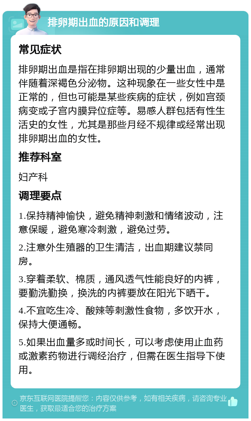 排卵期出血的原因和调理 常见症状 排卵期出血是指在排卵期出现的少量出血，通常伴随着深褐色分泌物。这种现象在一些女性中是正常的，但也可能是某些疾病的症状，例如宫颈病变或子宫内膜异位症等。易感人群包括有性生活史的女性，尤其是那些月经不规律或经常出现排卵期出血的女性。 推荐科室 妇产科 调理要点 1.保持精神愉快，避免精神刺激和情绪波动，注意保暖，避免寒冷刺激，避免过劳。 2.注意外生殖器的卫生清洁，出血期建议禁同房。 3.穿着柔软、棉质，通风透气性能良好的内裤，要勤洗勤换，换洗的内裤要放在阳光下晒干。 4.不宜吃生冷、酸辣等刺激性食物，多饮开水，保持大便通畅。 5.如果出血量多或时间长，可以考虑使用止血药或激素药物进行调经治疗，但需在医生指导下使用。