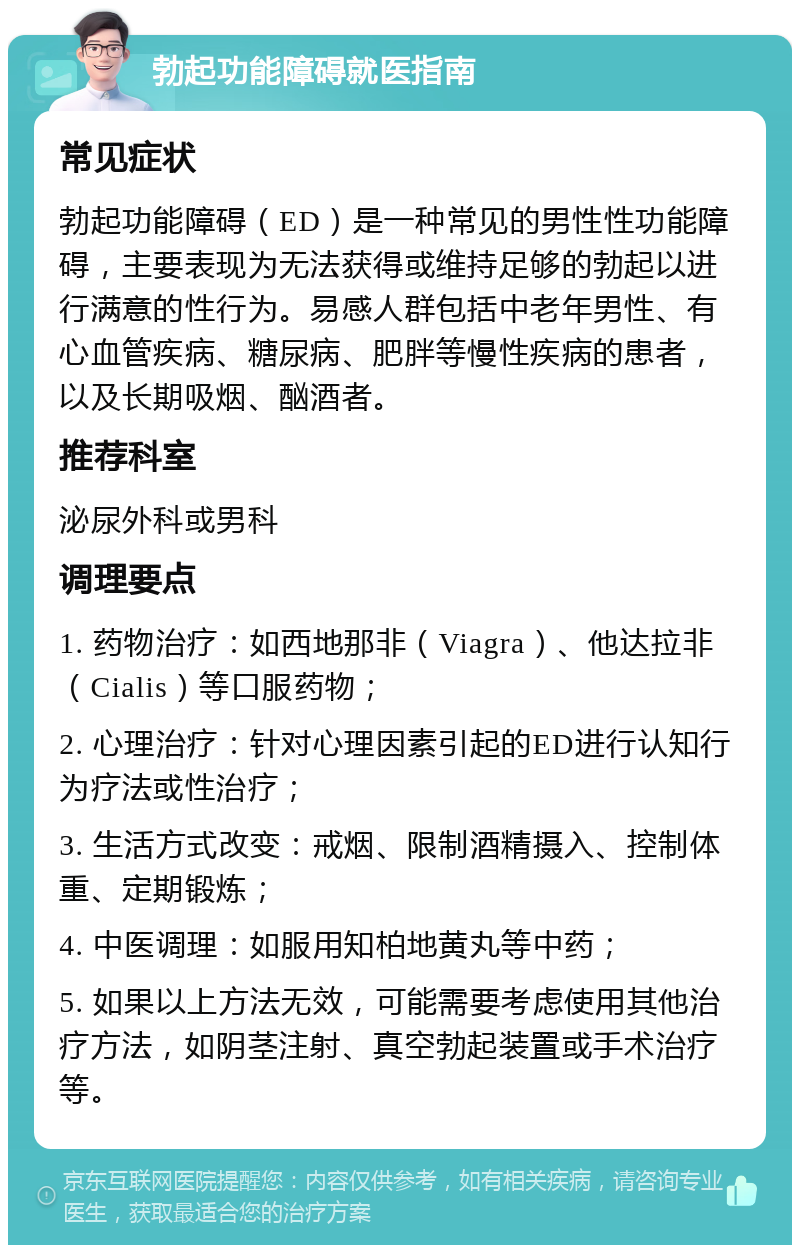 勃起功能障碍就医指南 常见症状 勃起功能障碍（ED）是一种常见的男性性功能障碍，主要表现为无法获得或维持足够的勃起以进行满意的性行为。易感人群包括中老年男性、有心血管疾病、糖尿病、肥胖等慢性疾病的患者，以及长期吸烟、酗酒者。 推荐科室 泌尿外科或男科 调理要点 1. 药物治疗：如西地那非（Viagra）、他达拉非（Cialis）等口服药物； 2. 心理治疗：针对心理因素引起的ED进行认知行为疗法或性治疗； 3. 生活方式改变：戒烟、限制酒精摄入、控制体重、定期锻炼； 4. 中医调理：如服用知柏地黄丸等中药； 5. 如果以上方法无效，可能需要考虑使用其他治疗方法，如阴茎注射、真空勃起装置或手术治疗等。