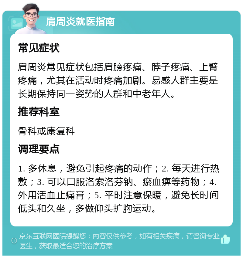 肩周炎就医指南 常见症状 肩周炎常见症状包括肩膀疼痛、脖子疼痛、上臂疼痛，尤其在活动时疼痛加剧。易感人群主要是长期保持同一姿势的人群和中老年人。 推荐科室 骨科或康复科 调理要点 1. 多休息，避免引起疼痛的动作；2. 每天进行热敷；3. 可以口服洛索洛芬钠、瘀血痹等药物；4. 外用活血止痛膏；5. 平时注意保暖，避免长时间低头和久坐，多做仰头扩胸运动。