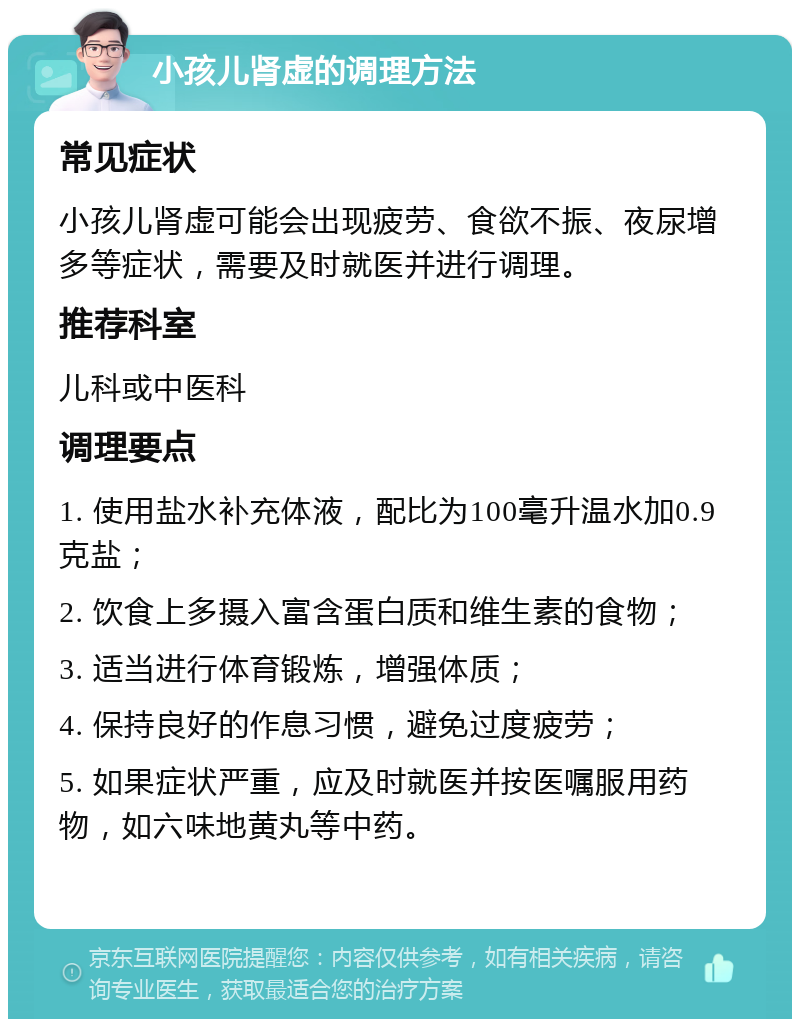 小孩儿肾虚的调理方法 常见症状 小孩儿肾虚可能会出现疲劳、食欲不振、夜尿增多等症状，需要及时就医并进行调理。 推荐科室 儿科或中医科 调理要点 1. 使用盐水补充体液，配比为100毫升温水加0.9克盐； 2. 饮食上多摄入富含蛋白质和维生素的食物； 3. 适当进行体育锻炼，增强体质； 4. 保持良好的作息习惯，避免过度疲劳； 5. 如果症状严重，应及时就医并按医嘱服用药物，如六味地黄丸等中药。