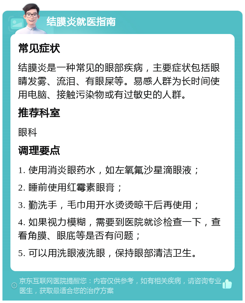 结膜炎就医指南 常见症状 结膜炎是一种常见的眼部疾病，主要症状包括眼睛发雾、流泪、有眼屎等。易感人群为长时间使用电脑、接触污染物或有过敏史的人群。 推荐科室 眼科 调理要点 1. 使用消炎眼药水，如左氧氟沙星滴眼液； 2. 睡前使用红霉素眼膏； 3. 勤洗手，毛巾用开水烫烫晾干后再使用； 4. 如果视力模糊，需要到医院就诊检查一下，查看角膜、眼底等是否有问题； 5. 可以用洗眼液洗眼，保持眼部清洁卫生。