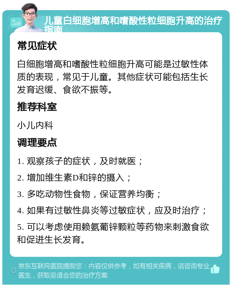 儿童白细胞增高和嗜酸性粒细胞升高的治疗指南 常见症状 白细胞增高和嗜酸性粒细胞升高可能是过敏性体质的表现，常见于儿童。其他症状可能包括生长发育迟缓、食欲不振等。 推荐科室 小儿内科 调理要点 1. 观察孩子的症状，及时就医； 2. 增加维生素D和锌的摄入； 3. 多吃动物性食物，保证营养均衡； 4. 如果有过敏性鼻炎等过敏症状，应及时治疗； 5. 可以考虑使用赖氨葡锌颗粒等药物来刺激食欲和促进生长发育。