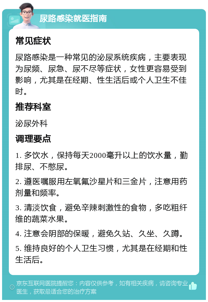 尿路感染就医指南 常见症状 尿路感染是一种常见的泌尿系统疾病，主要表现为尿频、尿急、尿不尽等症状，女性更容易受到影响，尤其是在经期、性生活后或个人卫生不佳时。 推荐科室 泌尿外科 调理要点 1. 多饮水，保持每天2000毫升以上的饮水量，勤排尿、不憋尿。 2. 遵医嘱服用左氧氟沙星片和三金片，注意用药剂量和频率。 3. 清淡饮食，避免辛辣刺激性的食物，多吃粗纤维的蔬菜水果。 4. 注意会阴部的保暖，避免久站、久坐、久蹲。 5. 维持良好的个人卫生习惯，尤其是在经期和性生活后。