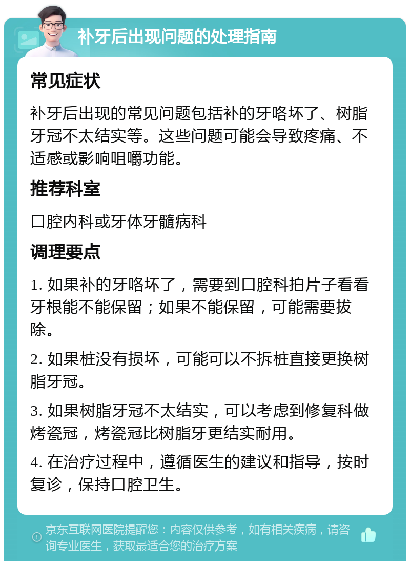 补牙后出现问题的处理指南 常见症状 补牙后出现的常见问题包括补的牙咯坏了、树脂牙冠不太结实等。这些问题可能会导致疼痛、不适感或影响咀嚼功能。 推荐科室 口腔内科或牙体牙髓病科 调理要点 1. 如果补的牙咯坏了，需要到口腔科拍片子看看牙根能不能保留；如果不能保留，可能需要拔除。 2. 如果桩没有损坏，可能可以不拆桩直接更换树脂牙冠。 3. 如果树脂牙冠不太结实，可以考虑到修复科做烤瓷冠，烤瓷冠比树脂牙更结实耐用。 4. 在治疗过程中，遵循医生的建议和指导，按时复诊，保持口腔卫生。