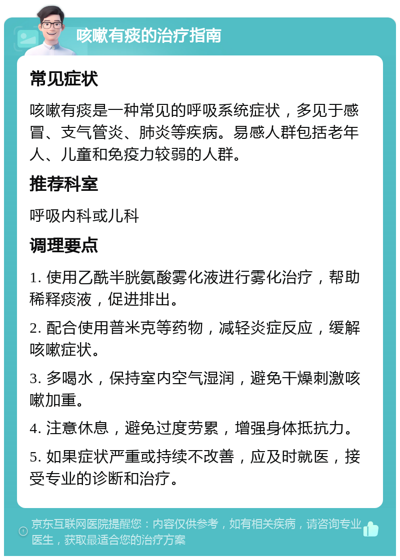 咳嗽有痰的治疗指南 常见症状 咳嗽有痰是一种常见的呼吸系统症状，多见于感冒、支气管炎、肺炎等疾病。易感人群包括老年人、儿童和免疫力较弱的人群。 推荐科室 呼吸内科或儿科 调理要点 1. 使用乙酰半胱氨酸雾化液进行雾化治疗，帮助稀释痰液，促进排出。 2. 配合使用普米克等药物，减轻炎症反应，缓解咳嗽症状。 3. 多喝水，保持室内空气湿润，避免干燥刺激咳嗽加重。 4. 注意休息，避免过度劳累，增强身体抵抗力。 5. 如果症状严重或持续不改善，应及时就医，接受专业的诊断和治疗。