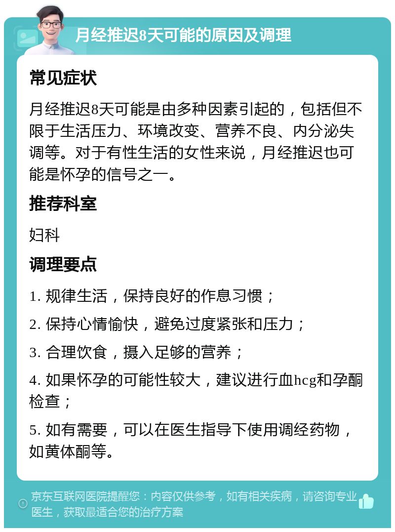 月经推迟8天可能的原因及调理 常见症状 月经推迟8天可能是由多种因素引起的，包括但不限于生活压力、环境改变、营养不良、内分泌失调等。对于有性生活的女性来说，月经推迟也可能是怀孕的信号之一。 推荐科室 妇科 调理要点 1. 规律生活，保持良好的作息习惯； 2. 保持心情愉快，避免过度紧张和压力； 3. 合理饮食，摄入足够的营养； 4. 如果怀孕的可能性较大，建议进行血hcg和孕酮检查； 5. 如有需要，可以在医生指导下使用调经药物，如黄体酮等。