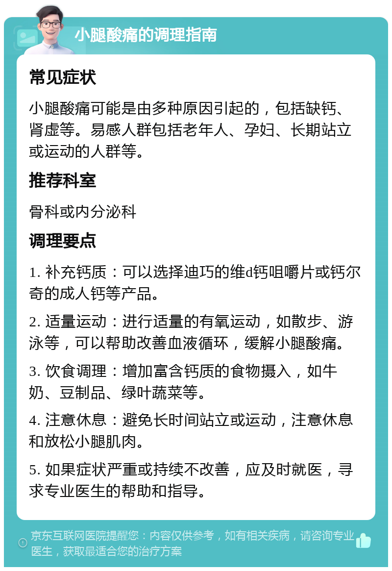 小腿酸痛的调理指南 常见症状 小腿酸痛可能是由多种原因引起的，包括缺钙、肾虚等。易感人群包括老年人、孕妇、长期站立或运动的人群等。 推荐科室 骨科或内分泌科 调理要点 1. 补充钙质：可以选择迪巧的维d钙咀嚼片或钙尔奇的成人钙等产品。 2. 适量运动：进行适量的有氧运动，如散步、游泳等，可以帮助改善血液循环，缓解小腿酸痛。 3. 饮食调理：增加富含钙质的食物摄入，如牛奶、豆制品、绿叶蔬菜等。 4. 注意休息：避免长时间站立或运动，注意休息和放松小腿肌肉。 5. 如果症状严重或持续不改善，应及时就医，寻求专业医生的帮助和指导。