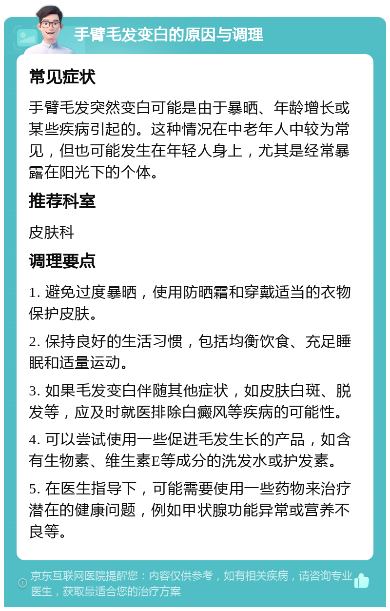 手臂毛发变白的原因与调理 常见症状 手臂毛发突然变白可能是由于暴晒、年龄增长或某些疾病引起的。这种情况在中老年人中较为常见，但也可能发生在年轻人身上，尤其是经常暴露在阳光下的个体。 推荐科室 皮肤科 调理要点 1. 避免过度暴晒，使用防晒霜和穿戴适当的衣物保护皮肤。 2. 保持良好的生活习惯，包括均衡饮食、充足睡眠和适量运动。 3. 如果毛发变白伴随其他症状，如皮肤白斑、脱发等，应及时就医排除白癜风等疾病的可能性。 4. 可以尝试使用一些促进毛发生长的产品，如含有生物素、维生素E等成分的洗发水或护发素。 5. 在医生指导下，可能需要使用一些药物来治疗潜在的健康问题，例如甲状腺功能异常或营养不良等。