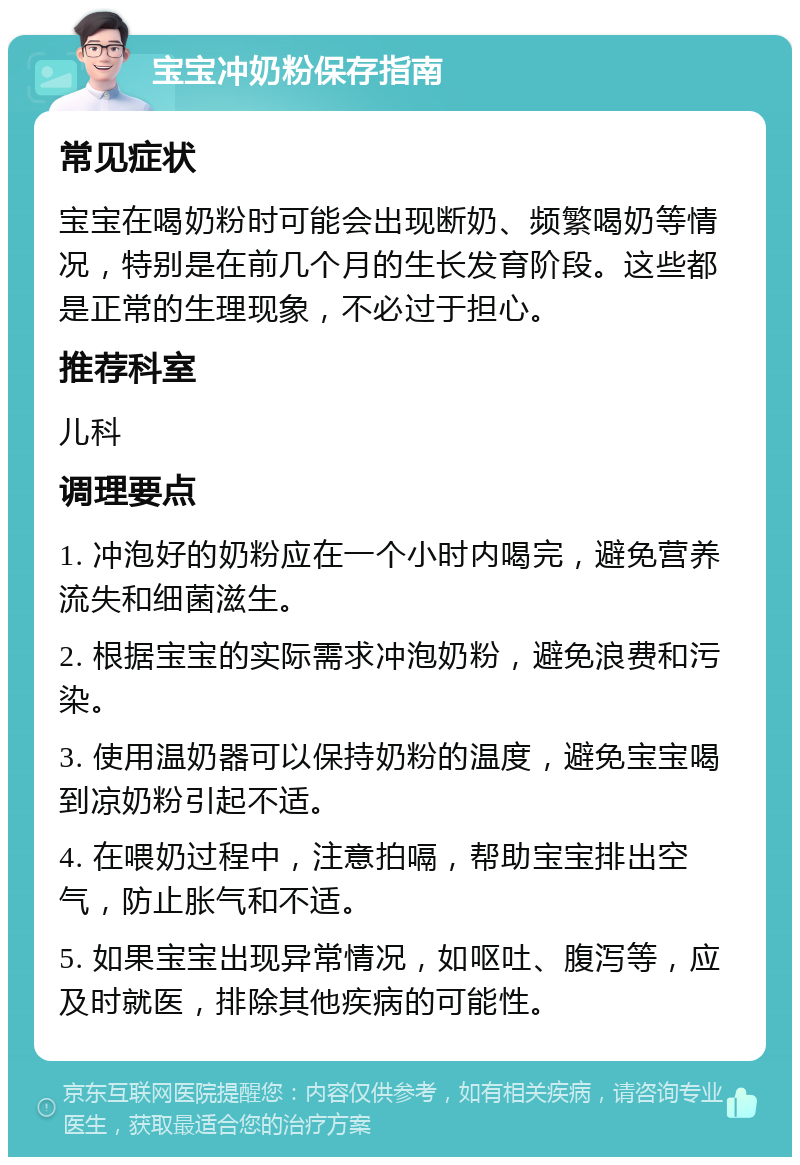 宝宝冲奶粉保存指南 常见症状 宝宝在喝奶粉时可能会出现断奶、频繁喝奶等情况，特别是在前几个月的生长发育阶段。这些都是正常的生理现象，不必过于担心。 推荐科室 儿科 调理要点 1. 冲泡好的奶粉应在一个小时内喝完，避免营养流失和细菌滋生。 2. 根据宝宝的实际需求冲泡奶粉，避免浪费和污染。 3. 使用温奶器可以保持奶粉的温度，避免宝宝喝到凉奶粉引起不适。 4. 在喂奶过程中，注意拍嗝，帮助宝宝排出空气，防止胀气和不适。 5. 如果宝宝出现异常情况，如呕吐、腹泻等，应及时就医，排除其他疾病的可能性。